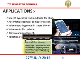 7TH SEMESTER SEMINAR
27TH JULY 2K15 6
APPLICATIONS:-
✓Speech synthesis walking device for blind.
✓Automatic reading of computer screen.
✓Voice operating mode in smart phones.
✓Voice controlled vehicle.
✓Railway announcement.
✓Robotics. etc
 