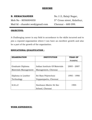 RESUME
B. HEMACHANDER No.113, Balaji Nagar,
Mob No - 8056004850 5th
Cross street, Kolathur,
Mail Id - chander.wed@gmail.com Chennai – 600 099.
OBJECTIVE:
A Challenging career in any field in accordance to the skills incurred and to
join a reputed organization where I can have an excellent growth and also
be a part of the growth of the organization.
EDUCATIONAL QUALIFICATION :
EXAMINATION INSTITUTION YEAR OF
PASSING
Graduate Diploma
Materials Management
Indian Institute Of Materials
Management, Chennai
2005 - 2007
Diploma in Leather
Technology
Sri Ram Polytechnic
Veppampattu, Chennai
1995 - 1998
S.S.L.C Donbosco Matric Hr Sec
School, Chennai
1995
WORK EXPERIENCE:
 