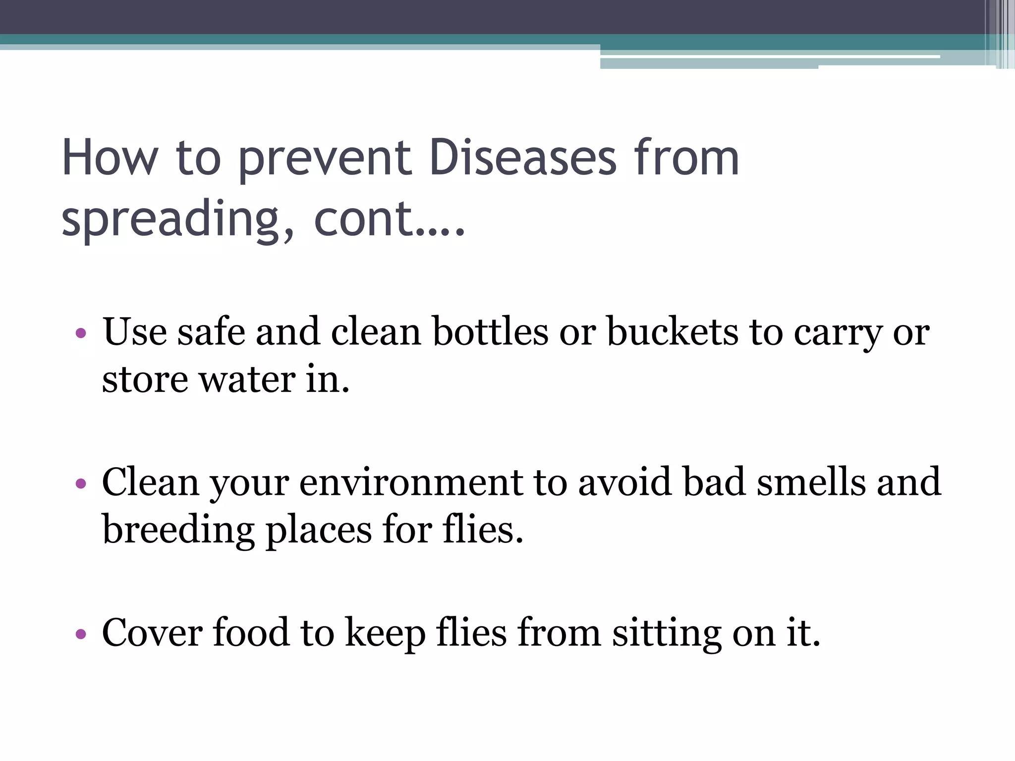 How to prevent Diseases from
spreading, cont….
• Use safe and clean bottles or buckets to carry or
store water in.
• Clean your environment to avoid bad smells and
breeding places for flies.
• Cover food to keep flies from sitting on it.
 