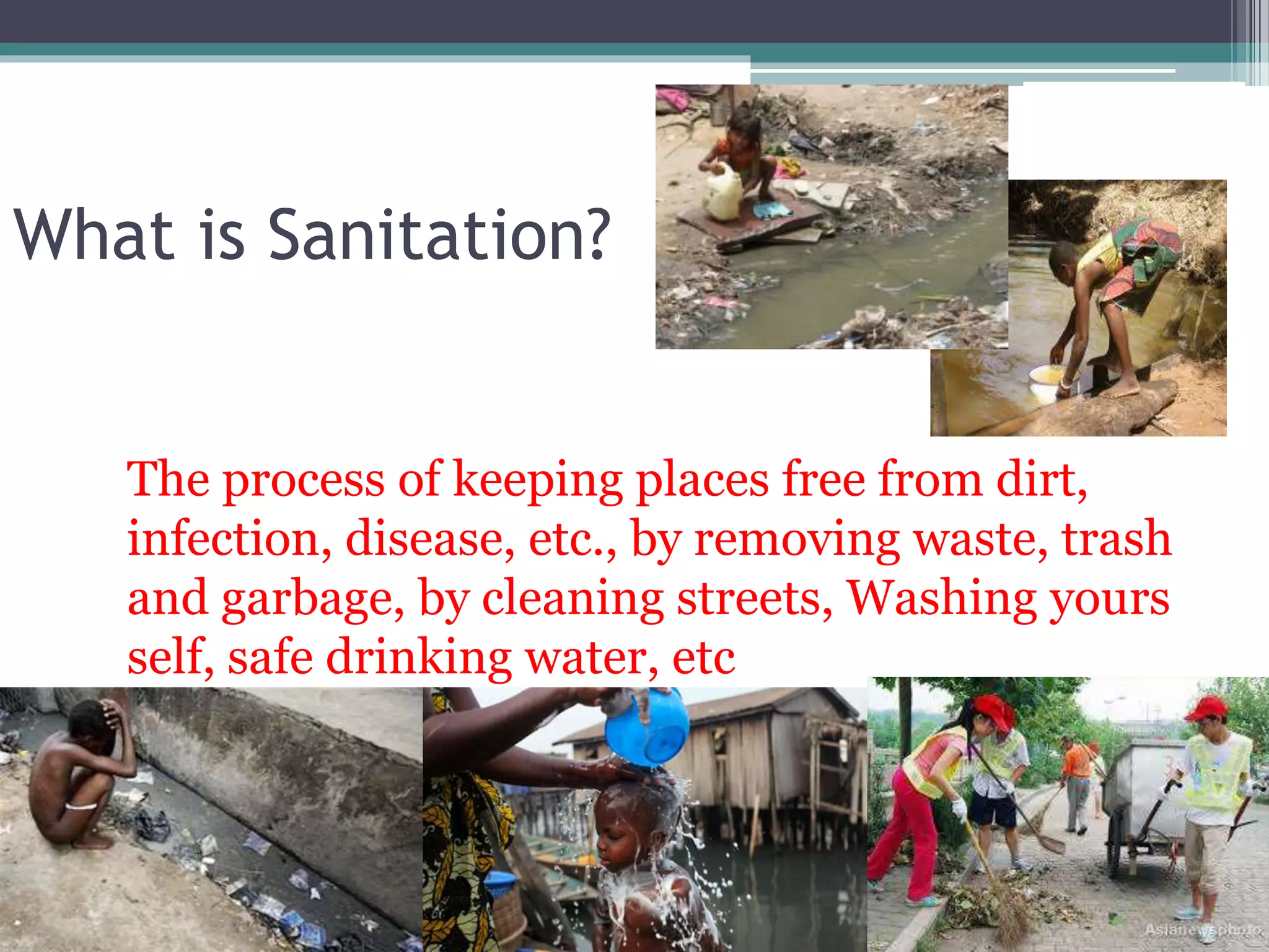 What is Sanitation?
The process of keeping places free from dirt,
infection, disease, etc., by removing waste, trash
and garbage, by cleaning streets, Washing yours
self, safe drinking water, etc
 