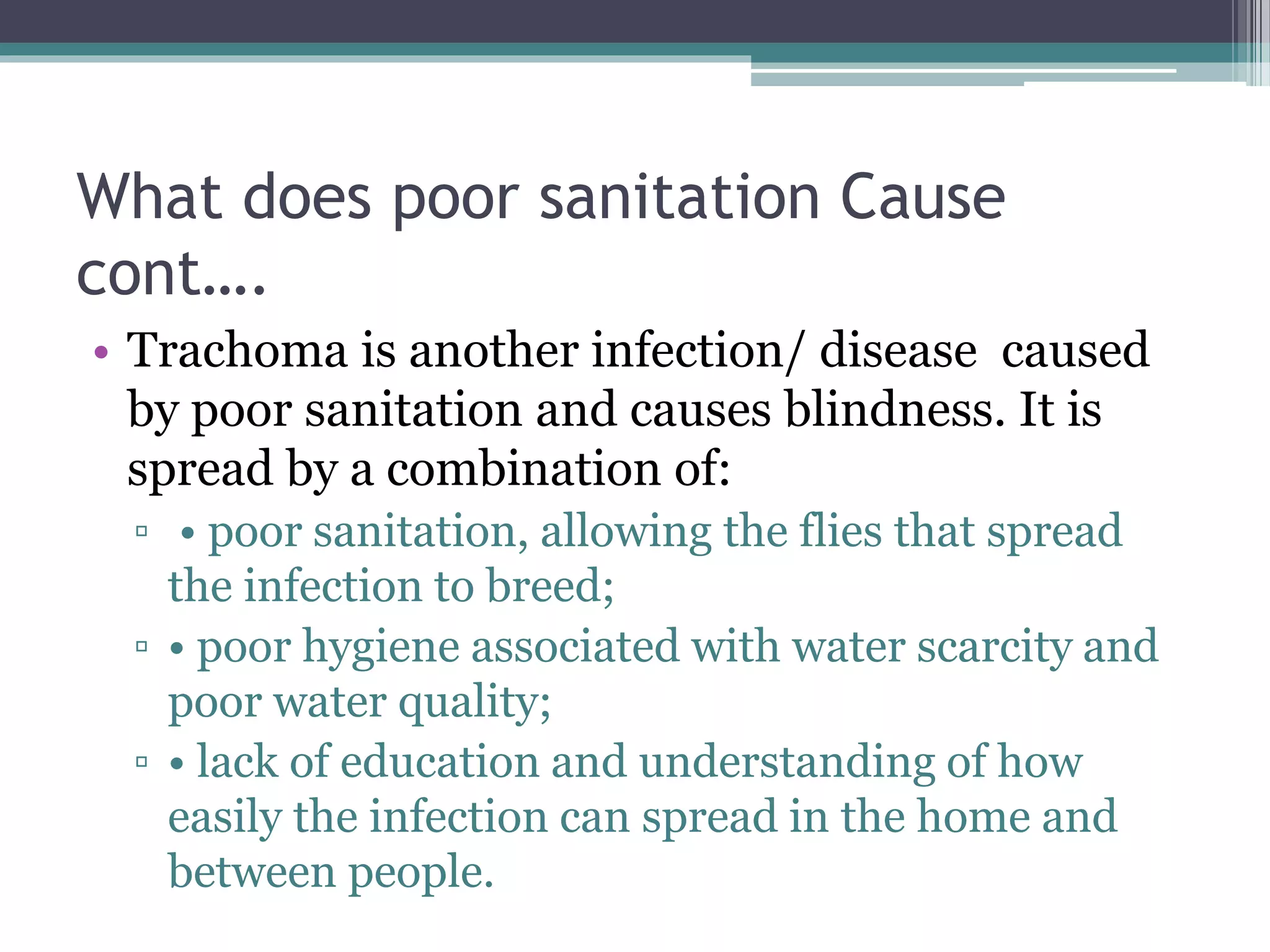 What does poor sanitation Cause
cont….
• Trachoma is another infection/ disease caused
by poor sanitation and causes blindness. It is
spread by a combination of:
▫ • poor sanitation, allowing the flies that spread
the infection to breed;
▫ • poor hygiene associated with water scarcity and
poor water quality;
▫ • lack of education and understanding of how
easily the infection can spread in the home and
between people.
 