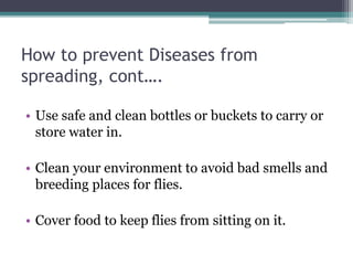 How to prevent Diseases from
spreading, cont….
• Use safe and clean bottles or buckets to carry or
store water in.
• Clean your environment to avoid bad smells and
breeding places for flies.
• Cover food to keep flies from sitting on it.
 