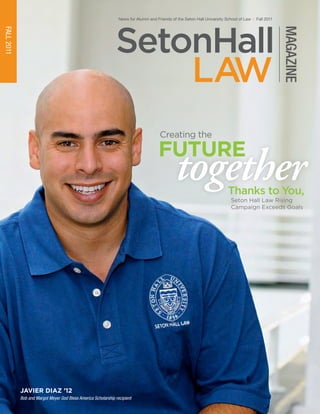 LAW
SetonHall
MAGAZINE
News for Alumni and Friends of the Seton Hall University School of Law | Fall 2011
FALL2011
together
future
Seton Hall Law Rising
Campaign Exceeds Goals
Creating the
Thanks to You,
Javier Diaz ’12
Bob and Margot Meyer God Bless America Scholarship recipient
Seton Hall University School of Law
One Newark Center
Newark, New Jersey 07102-5210
law.shu.edu
Calendar of Alumni Events
September 30
Red Mass
Cathedral Basilica, Newark
4 p.m., Reception to follow
October 6
Supreme Court Review Alumni CLE
Seton Hall Law School
6 to 9 p.m.
October 28
Class Reunions for Classes of 2001,
1996, 1986, 1981, 1976 & 1971
Hilton Short Hills
7 to 10 p.m.
November 17
Criminal Law Alumni CLE
Seton Hall Law School
3 to 6 p.m.
December 1
NJ Bar Swearing-in Ceremony
Seton Hall Law School
6 p.m., Reception to follow
December 7
Employment Law Alumni CLE
Holiday Inn, Hasbrouck Heights
4 to 7 p.m.
January 25
Family Law Alumni CLE
Seton Hall Law School
5 to 8 p.m.
March 1
Alumni Networking Reception
Grasshopper off the Green, Morristown
6 to 8 p.m.
April 20
Annual Alumni Dinner Dance
Hilton Short Hills
6:30 to 11 p.m.
The Alumni e-Newsletter
Check out CLE programs and other
important Seton Hall Law alumni
events and news, and keep up with
your classmates and colleagues. It’s
delivered to your email each month!
VISIT
Keep the connection!
to send us your most up-to-date
email information.
law.shu.edu/alumnicontact
2011-12
NON-PROFIT
ORGANIZATION
US POSTAGE
PAID
PERMIT#359
Newark, NJ
 