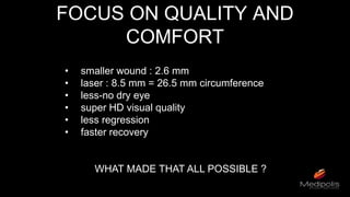 FOCUS ON QUALITY AND
COMFORT
• smaller wound : 2.6 mm
• laser : 8.5 mm = 26.5 mm circumference
• less-no dry eye
• super HD visual quality
• less regression
• faster recovery
WHAT MADE THAT ALL POSSIBLE ?
 