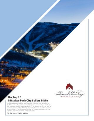 The Top 10
Mistakes Park City Sellers Make
By: Don and Kathy Vallee
The old adage says “what you don’t know won’t hurt you”. The fact is what you
don’t know will cost you a lot of wasted time, money, and possibly even a home
sale altogether. Home selling in [cityname] is a process that requires the seller to
understand several factors that range from timing to pricing to market analysis
and everything in between. Here are the top ten mistakes you could make as a
seller that may have your home going nowhere fast:
 