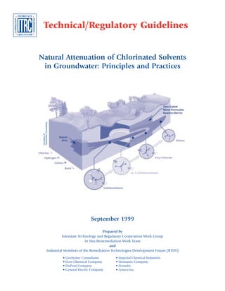 Natural Attenuation of Chlorinated Solvents
in Groundwater: Principles and Practices
Prepared by
Interstate Technology and Regulatory Cooperation Work Group
In Situ Bioremediation Work Team
and
Industrial Members of the Remediation Technologies Development Forum (RTDF)
Technical/Regulatory Guidelines
September 1999
• GeoSyntec Consultants • Imperial Chemical Industries
• Dow Chemical Company • Monsanto Company
• DuPont Company • Novartis
• General Electric Company • Zeneca Inc.
Courtesyof
GeoSyntecConsultants
 