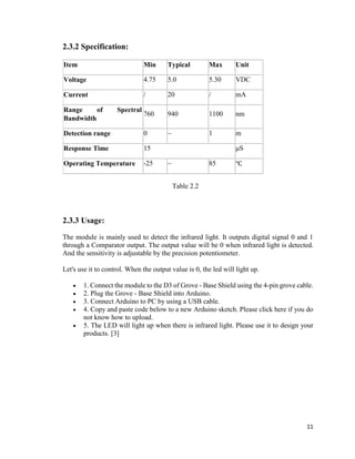 11
2.3.2 Specification:
Item Min Typical Max Unit
Voltage 4.75 5.0 5.30 VDC
Current / 20 / mA
Range of Spectral
Bandwidth
760 940 1100 nm
Detection range 0 ~ 1 m
Response Time 15 μS
Operating Temperature -25 ~ 85 ℃
Table 2.2
2.3.3 Usage:
The module is mainly used to detect the infrared light. It outputs digital signal 0 and 1
through a Comparator output. The output value will be 0 when infrared light is detected.
And the sensitivity is adjustable by the precision potentiometer.
Let's use it to control. When the output value is 0, the led will light up.
 1. Connect the module to the D3 of Grove - Base Shield using the 4-pin grove cable.
 2. Plug the Grove - Base Shield into Arduino.
 3. Connect Arduino to PC by using a USB cable.
 4. Copy and paste code below to a new Arduino sketch. Please click here if you do
not know how to upload.
 5. The LED will light up when there is infrared light. Please use it to design your
products. [3]
 