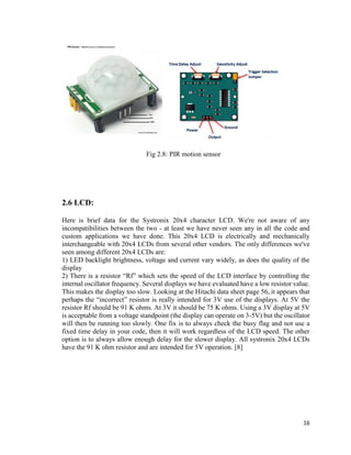 16
Fig 2.8: PIR motion sensor
2.6 LCD:
Here is brief data for the Systronix 20x4 character LCD. We're not aware of any
incompatibilities between the two - at least we have never seen any in all the code and
custom applications we have done. This 20x4 LCD is electrically and mechanically
interchangeable with 20x4 LCDs from several other vendors. The only differences we've
seen among different 20x4 LCDs are:
1) LED backlight brightness, voltage and current vary widely, as does the quality of the
display
2) There is a resistor “Rf” which sets the speed of the LCD interface by controlling the
internal oscillator frequency. Several displays we have evaluated have a low resistor value.
This makes the display too slow. Looking at the Hitachi data sheet page 56, it appears that
perhaps the “incorrect” resistor is really intended for 3V use of the displays. At 5V the
resistor Rf should be 91 K ohms. At 3V it should be 75 K ohms. Using a 3V display at 5V
is acceptable from a voltage standpoint (the display can operate on 3-5V) but the oscillator
will then be running too slowly. One fix is to always check the busy flag and not use a
fixed time delay in your code, then it will work regardless of the LCD speed. The other
option is to always allow enough delay for the slower display. All systronix 20x4 LCDs
have the 91 K ohm resistor and are intended for 5V operation. [8]
 