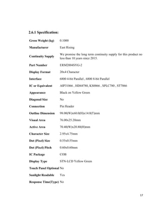 17
2.6.1 Specification:
Gross Weight (kg) 0.1000
Manufacturer East Rising
Continuity Supply
We promise the long term continuity supply for this product no
less than 10 years since 2015.
Part Number ERM2004SYG-2
Display Format 20x4 Character
Interface 6800 4-bit Parallel , 6800 8-bit Parallel
IC or Equivalent AIP31066 , HD44780, KS0066 , SPLC780 , ST7066
Appearance Black on Yellow Green
Diagonal Size No
Connection Pin Header
Outline Dimension 98.00(W)x60.0(H)x14.0(T)mm
Visual Area 76.00x25.20mm
Active Area 70.40(W)x20.80(H)mm
Character Size 2.95x4.75mm
Dot (Pixel) Size 0.55x0.55mm
Dot (Pixel) Pitch 0.60x0.60mm
IC Package COB
Display Type STN-LCD Yellow Green
Touch Panel Optional No
Sunlight Readable Yes
Response Time(Type) No
 