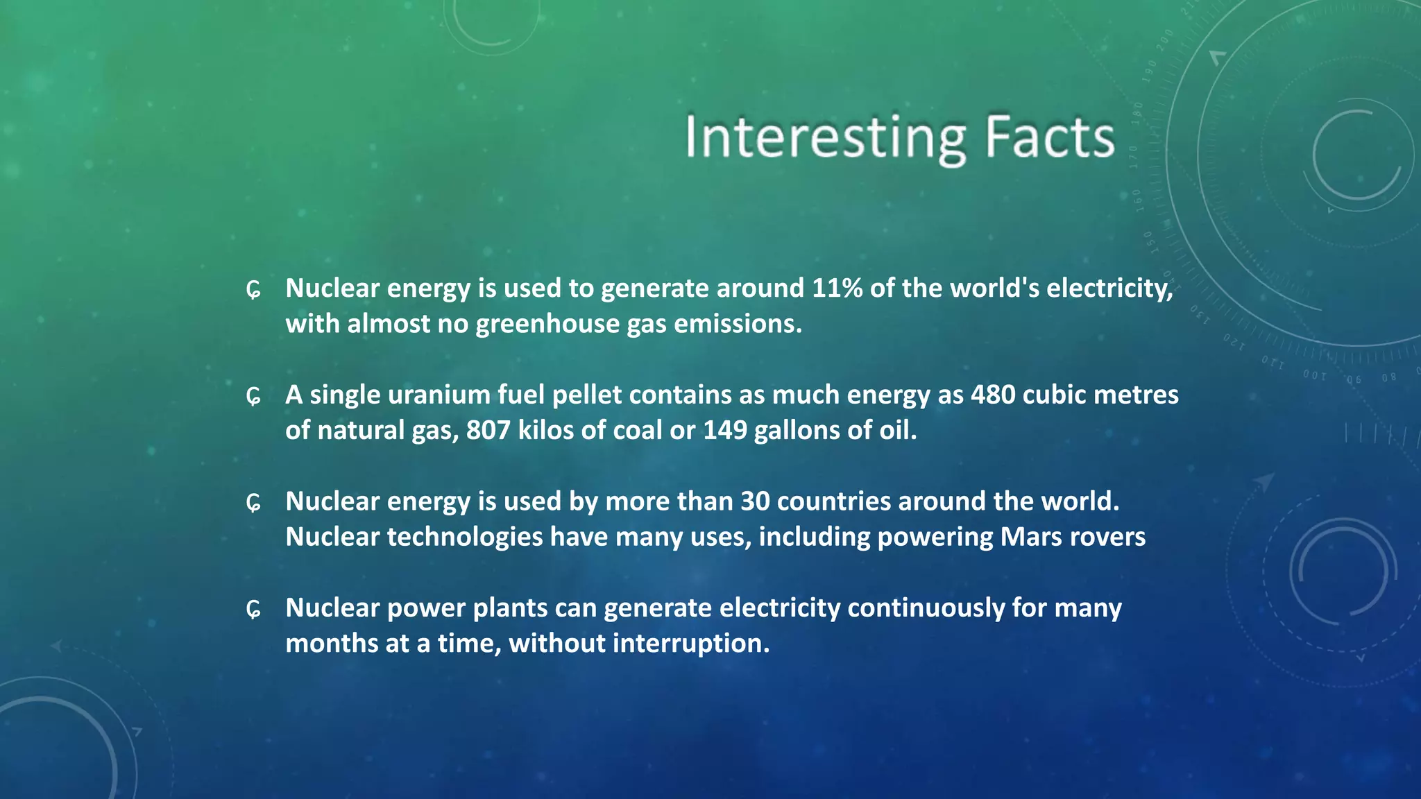 ɕ Nuclear energy is used to generate around 11% of the world's electricity,
with almost no greenhouse gas emissions.
ɕ A single uranium fuel pellet contains as much energy as 480 cubic metres
of natural gas, 807 kilos of coal or 149 gallons of oil.
ɕ Nuclear energy is used by more than 30 countries around the world.
Nuclear technologies have many uses, including powering Mars rovers
ɕ Nuclear power plants can generate electricity continuously for many
months at a time, without interruption.
 