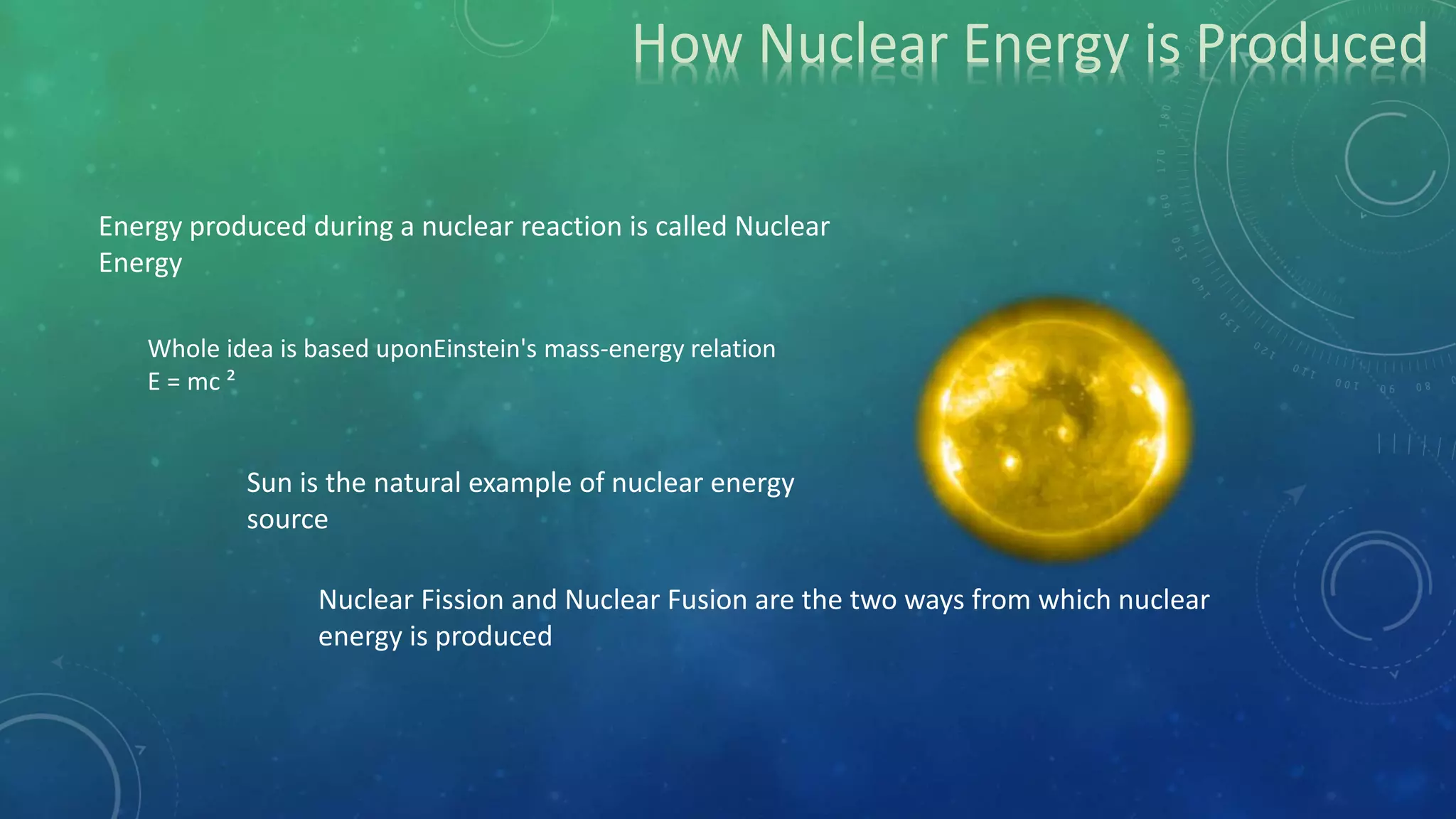 How Nuclear Energy is Produced
Energy produced during a nuclear reaction is called Nuclear
Energy
Nuclear Fission and Nuclear Fusion are the two ways from which nuclear
energy is produced
Sun is the natural example of nuclear energy
source
Whole idea is based uponEinstein's mass-energy relation
E = mc ²
 