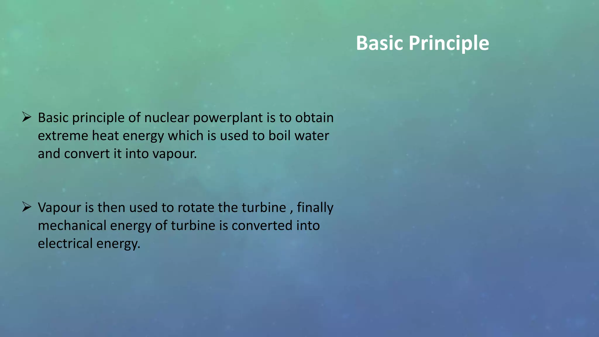  Basic principle of nuclear powerplant is to obtain
extreme heat energy which is used to boil water
and convert it into vapour.
 Vapour is then used to rotate the turbine , finally
mechanical energy of turbine is converted into
electrical energy.
Basic Principle
 