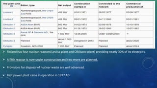  Finland has four nuclear reactors(Loviisa plant and Olkiluoto plant) providing nearly 30% of its electricity.
 A fifth reactor is now under construction and two more are planned.
 Provisions for disposal of nuclear waste are well advanced.
 First power plant came in operation in 1977 AD
 