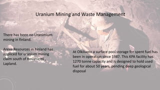 Uranium Mining and Waste Management
There has been no Uranimium
mining in finland.
Areva Resources in Finland has
appliced for uranium mining
claim south of Rovaniemi ,
Lapland.
At Olkiluoto a surface pool storage for spent fuel has
been in operation since 1987. This KPA facility has
1270 tonne capacity and is designed to hold used
fuel for about 50 years, pending deep geological
disposal
 