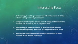 ɕ Nuclear energy is used to generate around 11% of the world's electricity,
with almost no greenhouse gas emissions.
ɕ A single uranium fuel pellet contains as much energy as 480 cubic metres
of natural gas, 807 kilos of coal or 149 gallons of oil.
ɕ Nuclear energy is used by more than 30 countries around the world.
Nuclear technologies have many uses, including powering Mars rovers
ɕ Nuclear power plants can generate electricity continuously for many
months at a time, without interruption.
 