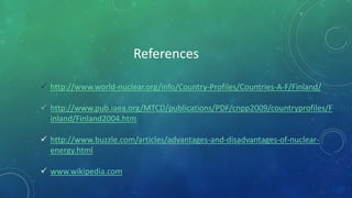  http://www.world-nuclear.org/info/Country-Profiles/Countries-A-F/Finland/
 http://www.pub.iaea.org/MTCD/publications/PDF/cnpp2009/countryprofiles/F
inland/Finland2004.htm
 http://www.buzzle.com/articles/advantages-and-disadvantages-of-nuclear-
energy.html
 www.wikipedia.com
References
 