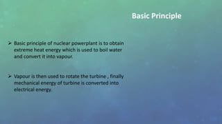  Basic principle of nuclear powerplant is to obtain
extreme heat energy which is used to boil water
and convert it into vapour.
 Vapour is then used to rotate the turbine , finally
mechanical energy of turbine is converted into
electrical energy.
Basic Principle
 