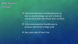  Electricity demand is increasing twice as
fast as overall energy use and is likely to
rise by more than two-thirds 2011 to 2035.
 Only environmental friendly way to
produce electricity in large scale
 Best alternate of fossil fule
 