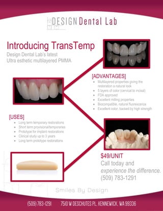 Introducing TransTemp 
Design Dental Lab’s latest 
Ultra esthetic multilayered PMMA 
[ADVANTAGES] 
 Multilayered properties giving the 
restoration a natural look 
 5 layers of color (cervical to incisal) 
 FDA approved 
 Excellent milling properties 
 Biocompatible, natural fluorescence 
 Excellent color, backed by high strength 
[USES] 
 Long term temporary restorations 
 Short term provisional/temporaries 
 Prototype for implant restorations 
 Clinical study up to 3 years 
 Long term prototype restorations 
$49/UNIT 
Call today and 
experience the difference. 
(509) 783-1291 
