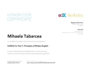 Executive Director,
Berkeley Resource Center for Online Education
UC Berkeley
Diana Wu
College Writing Programs
UC Berkeley
Maggie Sokolik, Ph.D.
HONOR CODE CERTIFICATE Verify the authenticity of this certificate at
Berkeley
CERTIFICATE
HONOR CODE
Mihaela Tabarcea
successfully completed and received a passing grade in
ColWri2.1x: Part 1: Principles of Written English
a course of study offered by BerkeleyX, an online learning
initiative of the University of California, Berkeley through edX.
Issued November 3rd, 2014 https://verify.edx.org/cert/f0b8540c65c84bfbb76f5cc5b9f17b98
 