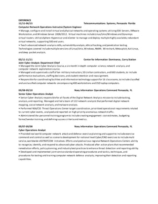 EXPERIENCE
11/11-06/15 Telecommunications Systems, Pensacola Florida
Computer Network Operations Instructor/System Engineer
• Manage, configure and install virtual and physical networks and operatingsystems utilizingESXi Servers,VMware
Workstation,and Windows Server 2008/2012. Virtual machines includeLinux/Unix/Windowsand Dynamips
virtual routers.UtilizevSphere Hypervisor and vCenter to manage and deploy multiplehighly available,redundant
virtual networks, supporting500 end users.
• Teach advanced network analysisskills,vulnerability analysis,ethical hacking,and penetration testing.
Technologies covered includemultipleversions of Linux/Unix,Windows,NMAP, Wireshark,Metasploit,Kali Linux,
and deep packet analysis.
03/11-11/11 Center for Information Dominance, Corry Station
Joint Cyber Analysis Department Chief
• Managed the Joint Cyber Analysis Course,a six month in depth computer science,network analysis,and
computer network exploitation course.
• Managed and supervised a staff of ten military instructors,50 civilian contractors,and 660 students,to include
performance evaluations,staffingdecisions,and studentretention and reassignment.
• Responsiblefor coordinatingfacilities and information technology supportfor 16 classrooms,to includeclassified
and unclassified computer networks encompassing400 workstations and 350 laptop computers.
09/08-09/10 Navy Information Operations Command Pensacola, FL
Senior Cyber Operations Analyst
• Senior Cyber Analyst,responsiblefor all facets of the Digital Network Analysis mission to includetasking,
analysis,and reporting. Managed and led a team of 122 network analysts thatperformed digital network
mapping, social network analysis,and malwareanalysis.
• Performed NSA/CSS Threat Operations Center target coordination, prioritized operational requirements related
to current cyber events, analyzed and reported on high priority anomalous network traffic.
• Administered the personnel trainingprogramto includecreatingengagement costestimates, budgeting
formal/vendor training,and definingsuccess criteriaand metrics.
09/07-09/08 Navy Information Operations Command Pensacola, FL
Cyber Operations Analyst
• Provided real world computer network attack and defense exerciseplanningand supportto includeexercise
command and control as well as scenario development for national level Cyber/CNO exercises to includemulti
service,worldwide USSTRATCOM initiatives.Efforts analyzed various regional Network Operations Centers ability
to recognize, identify, and respond to advanced cyber attacks.Produced after action plans thatrecommended
remediation efforts, policy planning,and industry bestpractices to enhance threat detection and reporting ability.
• Developed and implemented jointservicestandard operatingprocedures and tactics,techniques,and
procedures for testing and trainingcomputer network defense analysts,improvingtheir detection and reporting
capabilities.
 