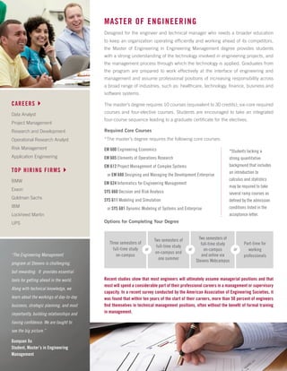 “The Engineering Management
program at Stevens is challenging,
but rewarding. It provides essential
tools for getting ahead in the world.
Along with technical knowledge, we
learn about the workings of day-to-day
business, strategic planning, and most
importantly, building relationships and
having confidence. We are taught to
see the big picture.”
Guoquan Xu
Student, Master’s in Engineering
Management
MASTER OF ENGINEERING
Designed for the engineer and technical manager who needs a broader education
to keep an organization operating efficiently and working ahead of its competitors,
the Master of Engineering in Engineering Management degree provides students
with a strong understanding of the technology involved in engineering projects, and
the management process through which the technology is applied. Graduates from
the program are prepared to work effectively at the interface of engineering and
management and assume professional positions of increasing responsibility across
a broad range of industries, such as: healthcare, technology, finance, business and
software systems.
The master’s degree requires 10 courses (equivalent to 30 credits); six-core required
courses and four-elective courses. Students are encouraged to take an integrated
four-course sequence leading to a graduate certificate for the electives.
CAREERS4
Data Analyst
Project Management
Research and Development
Operational Research Analyst
Risk Management
Application Engineering
TOP HIRING FIRMS4
BMW
Exxon
Goldman Sachs
IBM
Lockheed Martin
UPS
Required Core Courses
*The master’s degree requires the following core courses:
*Students lacking a
strong quantitative
background that includes
an introduction to
calculus and statistics
may be required to take
several ramp courses as
defined by the admission
conditions listed in the
acceptance letter.
EM 600 Engineering Economics
EM 605 Elements of Operations Research
EM 612 Project Management of Complex Systems
or EM 680 Designing and Managing the Development Enterprise
EM 624 Informatics for Engineering Management
SYS 660 Decision and Risk Analysis
SYS 611 Modeling and Simulation
or SYS 681 Dynamic Modeling of Systems and Enterprise
Recent studies show that most engineers will ultimately assume managerial positions and that
most will spend a considerable part of their professional careers in a management or supervisory
capacity. In a recent survey conducted by the American Association of Engineering Societies, it
was found that within ten years of the start of their careers, more than 50 percent of engineers
find themselves in technical management positions, often without the benefit of formal training
in management.
Options for Completing Your Degree
Three semesters of
full-time study
on-campus
Two semesters of
full-time study
on-campus and
one summer
Two semesters of
full-time study
on-campus
and online via
Stevens Webcampus
Part-time for
working
professionals
or or or
 