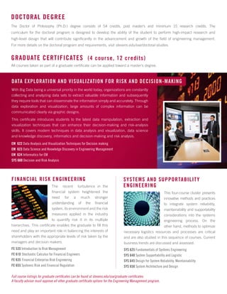 DOCTORAL DEGREE
The Doctor of Philosophy (Ph.D.) degree consists of 54 credits, post master’s and minimum 15 research credits. The
curriculum for the doctoral program is designed to develop the ability of the student to perform high-impact research and
high-level design that will contribute significantly in the advancement and growth of the field of engineering management.
For more details on the doctoral program and requirements, visit stevens.edu/sse/doctoral-studies.
With Big Data being a universal priority in the world today, organizations are constantly
collecting and analyzing data sets to extract valuable information and subsequently
they require tools that can disseminate the information simply and accurately. Through
data exploration and visualization, large amounts of complex information can be
communicated clearly via graphic designs.
This certificate introduces students to the latest data manipulation, extraction and
visualization techniques that can enhance their decision-making and risk-analysis
skills. It covers modern techniques in data analysis and visualization, data science
and knowledge discovery, informatics and decision-making and risk analysis.
EM 622 Data Analysis and Visualization Techniques for Decision making
EM 623 Data Science and Knowledge Discovery in Engineering Management
EM 624 Informatics for EM
SYS 660 Decision and Risk Analysis
The recent turbulence in the
financial system heightened the
need for a much stronger
understanding of the financial
system, its environment and the risk
measures applied in the industry
to quantify risk it in its multiple
hierarchies. This certificate enables the graduate to fill this
need and play an important role in balancing the interests of
shareholders with the appropriate levels of risk taken by the
managers and decision makers.
FE 535 Introduction to Risk Management
FE 610 Stochastic Calculus for Financial Engineers
FE 635 Financial Enterprise Risk Engineering
FE 655 Systemic Risk and Financial Regulation
This four-course cluster presents
innovative methods and practices
to integrate system reliability,
maintainability and supportability
considerations into the systems
engineering process. On the
other hand, methods to optimize
necessary logistics resources and processes are critical
and are also studied in this sequence of courses. Current
business trends are discussed and assessed.
SYS 625 Fundamentals of Systems Engineering
SYS 640 System Supportability and Logistic
SYS 645 Design for System Reliability, Maintainability
SYS 650 System Architecture and Design
FINANCIAL RISK ENGINEERING SYSTEMS AND SUPPORTABILITY
ENGINEERING
GRADUATE CERTIFICATES (4 course, 12 credits)
All courses taken as part of a graduate certificate can be applied toward a master’s degree.
Full course listings for graduate certificates can be found at stevens.edu/sse/graduate-certificates.
A faculty advisor must approve all other graduate certificate options for the Engineering Management program.
DATA EXPLORATION AND VISUALIZATION FOR RISK AND DECISION-MAKING
 