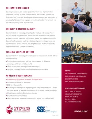 CONTACT
DR. JOSE EMMANUEL RAMIREZ-MARQUEZ
DIRECTOR, ENTERPRISE SCIENCE AND
ENGINEERING DIVISION
EMAIL: JMARQUEZ@STEVENS.EDU
STEVENS INSTITUTE OF TECHNOLOGY
CASTLE POINT ON HUDSON
HOBOKEN, NEW JERSEY 07030
PHONE: 800.496.4935
FAX: 201.216.8044
SSE.ASSIST@STEVENS.EDU
RELEVANT CURRICULUM
Stevens graduate courses are designed with a theory and implementation
perspective. Utilizing an Open Academic Model, the School of Systems and
Enterprises (SSE) leverages global partnerships with industry and government to
provide a highly relevant and engaged curriculum tailored to the real world and
the skill competency needs of practitioners.
UNIQUELY QUALIFIED FACULTY
Stevens Institute of Technology brings together institute-wide faculty who are
industry experts and practitioners, researchers and academics, with students
who are committed to learning in a dynamic, diverse and engaged community.
Stevens faculty possess a wealth of industry and government experience, and
expertise across diverse domains, including Aerospace, Healthcare, Security,
Telecommunications, Finance and Defense.
FLEXIBLE DELIVERY OPTIONS
Stevens Institute of Technology delivers its courses in convenient, flexible delivery
formats including:
• Traditional semester courses held one evening a week for 15 weeks,
on-campus at Stevens in Hoboken, NJ
• Online via our award-winning Stevens WebCampus 
• On-site at industry and government sponsor locations worldwide
ADMISSION REQUIREMENTS
Applicants may apply online at stevens.edu/applications
• Completed application for admission
• $60 non-refundable fee
• An undergraduate degree in engineering or in computer science or in a related
discipline, with a “B” average or better from an accredited college or university
• Official transcripts from all institutions attended
• Two letters of recommendation
• GRE /GMAT scores (Part-time students do not require GRE/GMAT scores)
STEVENS.EDU/EM
CODE: 10/14
 