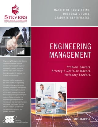 M A S T E R O F E N G I N E E R I N G
D O C T O R A L D E G R E E
G R A D U A T E C E R T I F I C A T E S
STEVENS.EDU/EM
Engineering Management at Stevens
prepares students to become
decision makers able to engineer
solutions to complex problems.
Stevens has a proud history of
leading innovation in engineering,
science and technology.
As one of the first universities in
the world to offer an engineering
management program, graduate
studies in engineering management
provide an interdisciplinary blend
of courses in systems engineering,
financial engineering and enterprise
systems. Students develop the
engineering management skills
necessary to lead teams and projects
that deliver high quality and cost
efficient solutions to technically
complex system, product and
process problems.
ENGINEERING
MANAGEMENT
Problem Solvers.
Strategic Decision Makers.
Visionary Leaders.
 