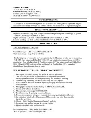 PRAVIN M. RATHI 
TRS-31,WARD-4/A,ADIPUR 
GANDHIDHAM,KUTCH (GUJRAT) 
EMAIL :-pravin.rth@gmail.com 
MOBILE- 07383088187,9904406343 
CAREER OBJECTIVE 
To succeed in an environment of growth and excellence and earn a job which provides me job 
satisfaction and self development and help me achieve personal as well as organizational goals. 
EDUCATIONAL CREDENTIALS 
Degree in Mechanical Engg.from Jodhpur Institute of Engineering and Technology, (Rajasthan 
Technical University) with 65.60% in 2010. 
Higher Secondary (XII) from Maharashtra State Board with 62.83% in 2006. 
Senior Secondary (X) from Maharashtra State Board with 69.60% in 2004. 
WORK EXPERIENCE 
Total Work Experience – 4.4 years 
Current Employer - GPT STEEL INDUSTRIES LTD. 
Work Experience - May 2012 to Till Date 
The Parikh group of companies has been active in the steel business in India and overseas since 
1942. GPT Steel Industries Ltd an ISO 9001:2008 accredited unit, was established in 2003 to 
manufacture Cold rolled products & Tinplate products. GPT has set up complete Cold Rolling 
Mills (4Hi & 6Hi Mill) and state of the art Electrolytic Tinplate Line (ETL) located at 
Gandhidham, Kutch District, Gujarat, India. 
KEY RESPONSIBILITIES AS A PRODUCTION EXECUTIVE 
1. Working on electrolytic tinning line (pulpit & process operation). 
2. To achieve the production target and maintain all process parameters. 
3. Setting up of raw material according to planning and manpower planning. 
4. Maintain daily & monthly line production ,delay and stock reports. 
5. Avoid defects in produced material, improve quality by mutual discussion with 
team members. 
6. Manage proper and smooth functioning of ANODE CAST HOUSE. 
7. Ensure safety of men & machine. 
8. Maintaining systems as per ISO 9001:2008. 
9. Trouble shooting & resolving operational issues. 
10. Process improvements to improve productivity,product quality & cost reduction. 
11. Co-ordination with Quality, Maintenance,PPC,Logistics and other department for 
day to day activities. 
12. Monthly QMS (Quality Management System) analysis. 
13. To conduct and perform Internal & external Audits. 
14. Identifying & Providing training needs. 
Previous Employer - UTTAM GALVA STEELS LTD. 
Work Experience - July 2010 to April 2012 
 