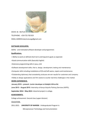 DAVID .M. MUTUA
TELEPHONE: +254 725 702 023
EMAIL ADRRESS:davimutunga@gmail.com
SOFTWARE DEVELOPER.
Skillful and motivated software developer and programmer.
Qualifications.
> Ability to work on defined short term and long term goals as expected.
>Good communication skills (basically English)
>Extensive programming skills in java, c/c#.
>Software development skills, that is, design, development, testing and maintenance.
>Computer skills including installations of OS and Soft wares, repairs and maintenance.
>Outstanding diplomacy that consistently produces win-win results for customers and company.
>Ability to design applications and firm wares to counter real time challenges in the market.
WORK EXPERIENCE.
January 2016 – present: Junior developer at Adelphi Africa ltd.
June 2015 – August 2015: Internship at Kenya Airports Parking Services (KAPS).
September 2014 – May 2015: Industrial project in college.
ACHIEVEMENTS.
College achievement: Second class (upper division)
EDUCATION.
2011-2015: UNIVERSITY OF NAIROBI: Undergraduate Program in
Microprocessor Technology and Instrumentation
 