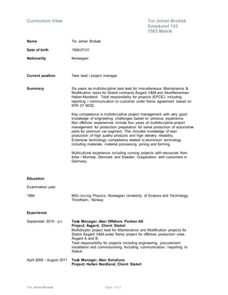 Curriculum Vitae Tor Johan Brobak
Smiskaret 133
7563 Malvik
Tor Johan Brobak Page 1 of 3
Name Tor Johan Brobak
Date of birth 1958-07-01
Nationality Norwegian
Current position Task lead / project manager
Summary Six years as multidiscipline task lead for miscellaneous Maintenance &
Modification tasks for Statoil contracts Åsgard V&M and AkerReinertsen
Halten-Nordland. Total responsibility for projects (EPCIC) including
reporting / communication to customer under frame agreement based on
NTK 07 MOD.
Key competence is multidiscipline project management with very good
knowledge of engineering challenges based on previous experience.
Non offshore experiences include four years of multidiscipline project
management for production preparation for serial production of automotive
parts for premium car segment. This includes knowledge of lean
production of high quality products and high delivery reliability.
Extensive technology competence related to aluminium technology
including materials, material processing, joining and forming.
Multicultural experience including running projects with resources from
India / Mumbai, Denmark and Sweden. Cooperation with customers in
Germany.
Education
Examination year
1984 MSc /siv.ing Physics, Norwegian University of Science and Technology,
Trondheim, Norway
Experience
September 2010 - p.t. Task Manager, Aker Offshore Partner AS
Project: Åsgard, Client: Statoil
Multidisiplin project lead for Maintenance and Modification projects for
Statoil Åsgard V&M under frame project for offshore production sites
Åsgard A and B.
Total responsibility for projects including engineering, procurement,
installation and commissioning. Including communication / reporting to
Statoil.
April 2009 - August 2011 Task Manager, Aker Solutions
Project: Halten Nordland, Client: Statoil
 