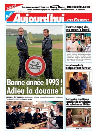 Bonneannée1993!
Adieu la douane !PASSAGE À L’EUROPE, Les douaniers belges et français fêtent sans joie l’entrée dans
l’année au No Man’s Land CAHIER CENTRAL
Vendredi 1er
janvier 1993
les chocolats
belges font fureur
PAGE 7
Laﬁndesfrontières
accélèrelacirculation
desubstancesillicites
PAGES 8-9
PUBLICITÉ Le nouveau ﬁlm de Dany Boon, RIENÀDÉCLARER
Sortie nord et Belgique : le 26 janvier - Sortie nationale : le 2 février
CULTURE
Fermeture du
no man’s land
Le bar restaurant légendaire de Cour-
quain/ Koorkin, repère des douaniers
français et belges n’est plus. «Nous
avons déjà pensé à une reconversion
qui rapporte», afﬁrment Irène et Jacques
Janus avec le sourire. PAGE 6
4,50
F
 