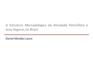 A Estrutura Mercadológica da Atividade Petrolífera e
seus Seguros no Brasil
Daniel Mendes Lauro
 
