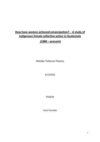 1
How have women achieved emancipation? - A study of
indigenous female collective action in Guatemala
(1980 – present)
Matilda Treherne-Thomas
K1221843
PO6020
Ilaria Favretto
 