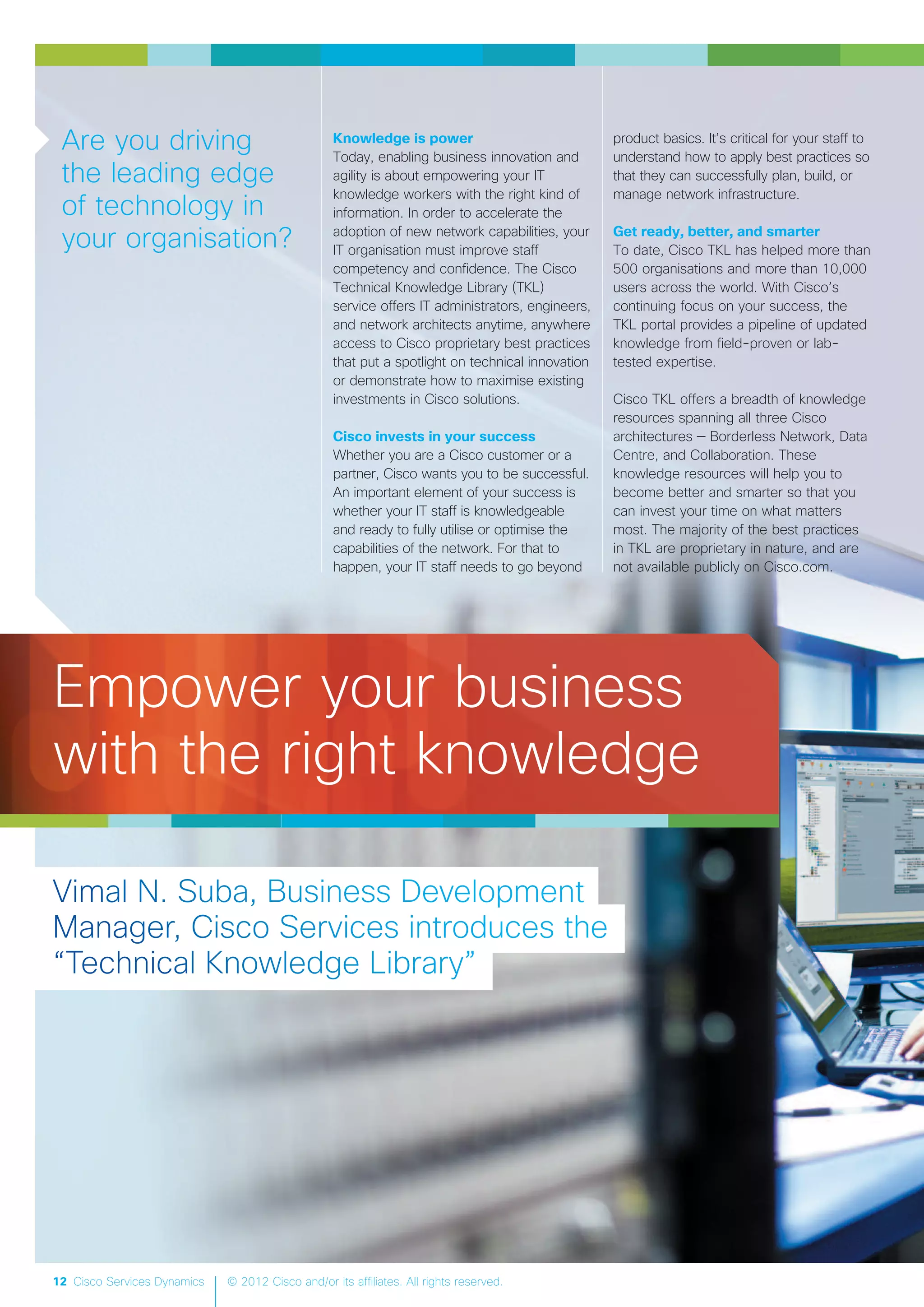 12 Cisco Services Dynamics © 2012 Cisco and/or its affiliates. All rights reserved.
Knowledge is power
Today, enabling business innovation and
agility is about empowering your IT
knowledge workers with the right kind of
information. In order to accelerate the
adoption of new network capabilities, your
IT organisation must improve staff
competency and confidence. The Cisco
Technical Knowledge Library (TKL)
service offers IT administrators, engineers,
and network architects anytime, anywhere
access to Cisco proprietary best practices
that put a spotlight on technical innovation
or demonstrate how to maximise existing
investments in Cisco solutions.
Cisco invests in your success
Whether you are a Cisco customer or a
partner, Cisco wants you to be successful.
An important element of your success is
whether your IT staff is knowledgeable
and ready to fully utilise or optimise the
capabilities of the network. For that to
happen, your IT staff needs to go beyond
product basics. It’s critical for your staff to
understand how to apply best practices so
that they can successfully plan, build, or
manage network infrastructure.
Get ready, better, and smarter
To date, Cisco TKL has helped more than
500 organisations and more than 10,000
users across the world. With Cisco’s
continuing focus on your success, the
TKL portal provides a pipeline of updated
knowledge from field-proven or lab-
tested expertise.
Cisco TKL offers a breadth of knowledge
resources spanning all three Cisco
architectures — Borderless Network, Data
Centre, and Collaboration. These
knowledge resources will help you to
become better and smarter so that you
can invest your time on what matters
most. The majority of the best practices
in TKL are proprietary in nature, and are
not available publicly on Cisco.com.
Are you driving
the leading edge
of technology in
your organisation?
Empower your business
with the right knowledge
 