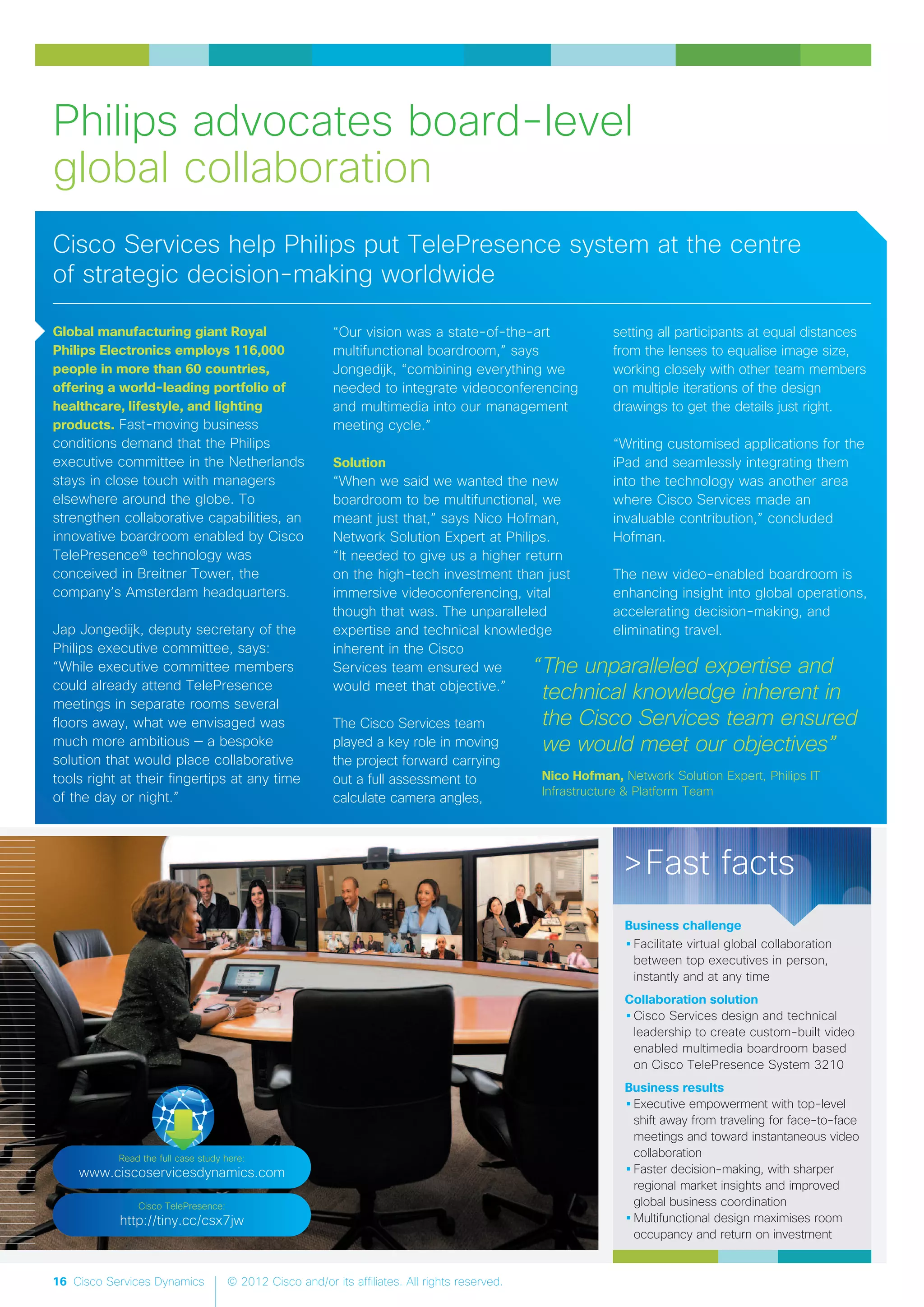 16 Cisco Services Dynamics © 2012 Cisco and/or its affiliates. All rights reserved.
Global manufacturing giant Royal
Philips Electronics employs 116,000
people in more than 60 countries,
offering a world-leading portfolio of
healthcare, lifestyle, and lighting
products. Fast-moving business
conditions demand that the Philips
executive committee in the Netherlands
stays in close touch with managers
elsewhere around the globe. To
strengthen collaborative capabilities, an
innovative boardroom enabled by Cisco
TelePresence® technology was
conceived in Breitner Tower, the
company’s Amsterdam headquarters.
Jap Jongedijk, deputy secretary of the
Philips executive committee, says:
“While executive committee members
could already attend TelePresence
meetings in separate rooms several
floors away, what we envisaged was
much more ambitious — a bespoke
solution that would place collaborative
tools right at their fingertips at any time
of the day or night.”
“Our vision was a state-of-the-art
multifunctional boardroom,” says
Jongedijk, “combining everything we
needed to integrate videoconferencing
and multimedia into our management
meeting cycle.”
Solution
“When we said we wanted the new
boardroom to be multifunctional, we
meant just that,” says Nico Hofman,
Network Solution Expert at Philips.
“It needed to give us a higher return
on the high-tech investment than just
immersive videoconferencing, vital
though that was. The unparalleled
expertise and technical knowledge
inherent in the Cisco
Services team ensured we
would meet that objective.”
The Cisco Services team
played a key role in moving
the project forward carrying
out a full assessment to
calculate camera angles,
setting all participants at equal distances
from the lenses to equalise image size,
working closely with other team members
on multiple iterations of the design
drawings to get the details just right.
“Writing customised applications for the
iPad and seamlessly integrating them
into the technology was another area
where Cisco Services made an
invaluable contribution,” concluded
Hofman.
The new video-enabled boardroom is
enhancing insight into global operations,
accelerating decision-making, and
eliminating travel.
Philips advocates board-level
global collaboration
“The unparalleled expertise and
technical knowledge inherent in
the Cisco Services team ensured
we would meet our objectives”
Nico Hofman, Network Solution Expert, Philips IT
Infrastructure & Platform Team
>Fast facts
Business challenge
•Facilitate virtual global collaboration
between top executives in person,
instantly and at any time
Collaboration solution
•Cisco Services design and technical
leadership to create custom-built video
enabled multimedia boardroom based
on Cisco TelePresence System 3210
Business results
•Executive empowerment with top-level
shift away from traveling for face-to-face
meetings and toward instantaneous video
collaboration
•Faster decision-making, with sharper
regional market insights and improved
global business coordination
•Multifunctional design maximises room
occupancy and return on investment
Cisco Services help Philips put TelePresence system at the centre
of strategic decision-making worldwide
Read the full case study here:
www.ciscoservicesdynamics.com
Cisco TelePresence:
http://tiny.cc/csx7jw
 