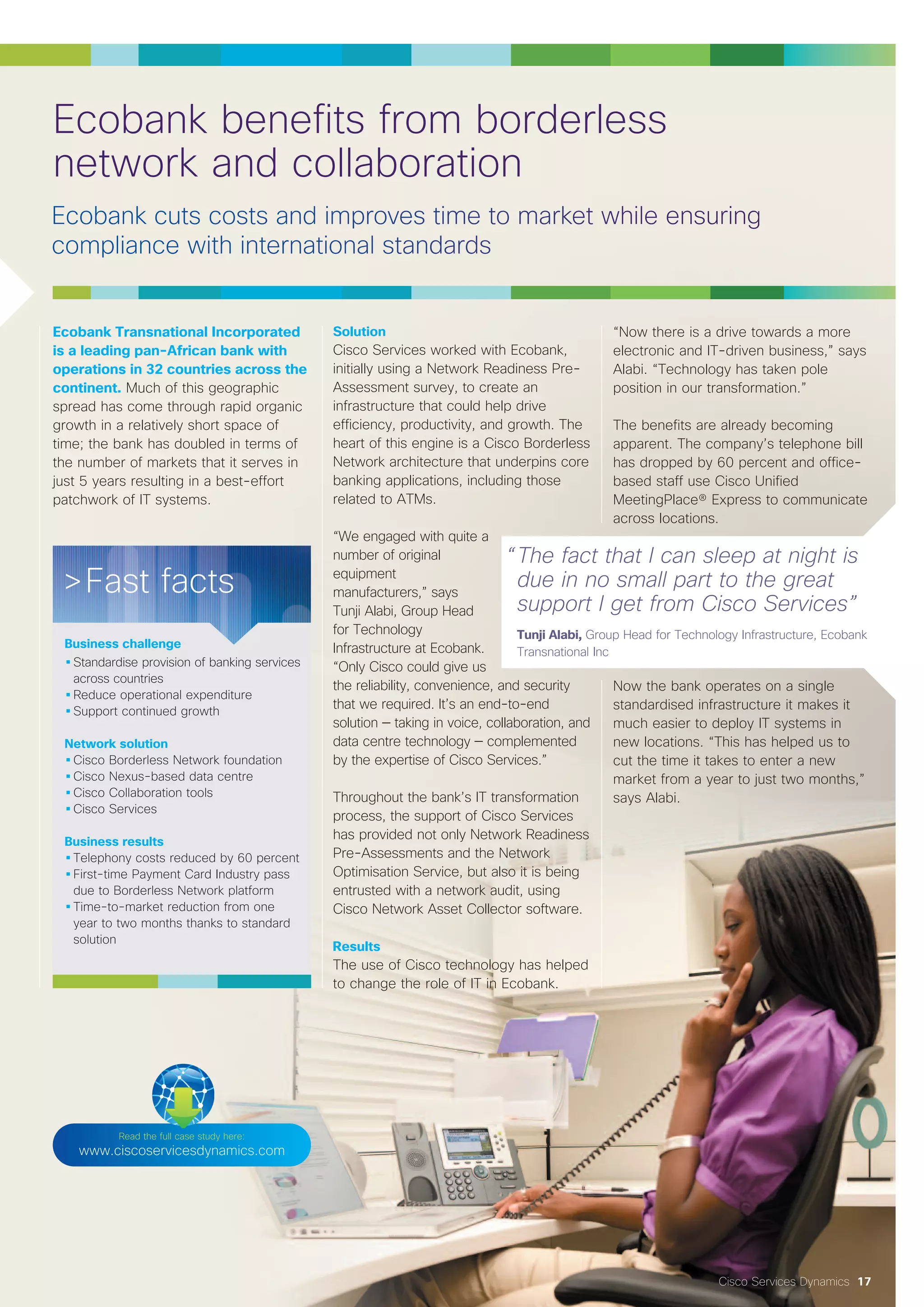 Cisco Services Dynamics 17
Ecobank Transnational Incorporated
is a leading pan-African bank with
operations in 32 countries across the
continent. Much of this geographic
spread has come through rapid organic
growth in a relatively short space of
time; the bank has doubled in terms of
the number of markets that it serves in
just 5 years resulting in a best-effort
patchwork of IT systems.
Solution
Cisco Services worked with Ecobank,
initially using a Network Readiness Pre-
Assessment survey, to create an
infrastructure that could help drive
efficiency, productivity, and growth. The
heart of this engine is a Cisco Borderless
Network architecture that underpins core
banking applications, including those
related to ATMs.
“We engaged with quite a
number of original
equipment
manufacturers,” says
Tunji Alabi, Group Head
for Technology
Infrastructure at Ecobank.
“Only Cisco could give us
the reliability, convenience, and security
that we required. It’s an end-to-end
solution — taking in voice, collaboration, and
data centre technology — complemented
by the expertise of Cisco Services.”
Throughout the bank’s IT transformation
process, the support of Cisco Services
has provided not only Network Readiness
Pre-Assessments and the Network
Optimisation Service, but also it is being
entrusted with a network audit, using
Cisco Network Asset Collector software.
Results
The use of Cisco technology has helped
to change the role of IT in Ecobank.
“Now there is a drive towards a more
electronic and IT-driven business,” says
Alabi. “Technology has taken pole
position in our transformation.”
The benefits are already becoming
apparent. The company’s telephone bill
has dropped by 60 percent and office-
based staff use Cisco Unified
MeetingPlace® Express to communicate
across locations.
Now the bank operates on a single
standardised infrastructure it makes it
much easier to deploy IT systems in
new locations. “This has helped us to
cut the time it takes to enter a new
market from a year to just two months,”
says Alabi.
Read the full case study here:
www.ciscoservicesdynamics.com
>Fast facts
Business challenge
•Standardise provision of banking services
across countries
•Reduce operational expenditure
•Support continued growth
Network solution
•Cisco Borderless Network foundation
•Cisco Nexus-based data centre
•Cisco Collaboration tools
•Cisco Services
Business results
•Telephony costs reduced by 60 percent
•First-time Payment Card Industry pass
due to Borderless Network platform
•Time-to-market reduction from one
year to two months thanks to standard
solution
“The fact that I can sleep at night is
due in no small part to the great
support I get from Cisco Services”
Tunji Alabi, Group Head for Technology Infrastructure, Ecobank
Transnational Inc
Ecobank benefits from borderless
network and collaboration
 