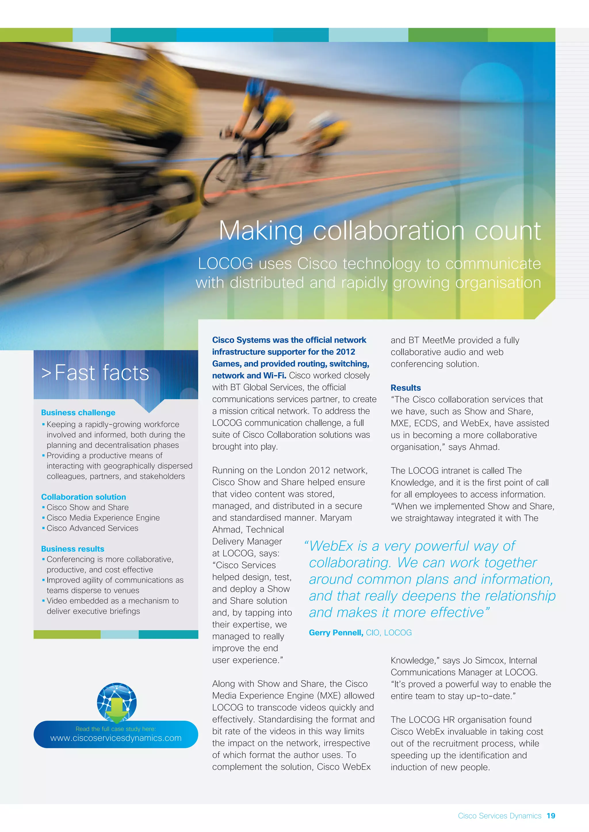 Making collaboration count
LOCOG uses Cisco technology to communicate
with distributed and rapidly growing organisation
Cisco Systems was the official network
infrastructure supporter for the 2012
Games, and provided routing, switching,
network and Wi-Fi. Cisco worked closely
with BT Global Services, the official
communications services partner, to create
a mission critical network. To address the
LOCOG communication challenge, a full
suite of Cisco Collaboration solutions was
brought into play.
Running on the London 2012 network,
Cisco Show and Share helped ensure
that video content was stored,
managed, and distributed in a secure
and standardised manner. Maryam
Ahmad, Technical
Delivery Manager
at LOCOG, says:
“Cisco Services
helped design, test,
and deploy a Show
and Share solution
and, by tapping into
their expertise, we
managed to really
improve the end
user experience.”
Along with Show and Share, the Cisco
Media Experience Engine (MXE) allowed
LOCOG to transcode videos quickly and
effectively. Standardising the format and
bit rate of the videos in this way limits
the impact on the network, irrespective
of which format the author uses. To
complement the solution, Cisco WebEx
and BT MeetMe provided a fully
collaborative audio and web
conferencing solution.
Results
“The Cisco collaboration services that
we have, such as Show and Share,
MXE, ECDS, and WebEx, have assisted
us in becoming a more collaborative
organisation,” says Ahmad.
The LOCOG intranet is called The
Knowledge, and it is the first point of call
for all employees to access information.
“When we implemented Show and Share,
we straightaway integrated it with The
Knowledge,” says Jo Simcox, Internal
Communications Manager at LOCOG.
“It’s proved a powerful way to enable the
entire team to stay up-to-date.”
The LOCOG HR organisation found
Cisco WebEx invaluable in taking cost
out of the recruitment process, while
speeding up the identification and
induction of new people.
>Fast facts
Business challenge
•Keeping a rapidly-growing workforce
involved and informed, both during the
planning and decentralisation phases
•Providing a productive means of
interacting with geographically dispersed
colleagues, partners, and stakeholders
Collaboration solution
•Cisco Show and Share
•Cisco Media Experience Engine
•Cisco Advanced Services
Business results
•Conferencing is more collaborative,
productive, and cost effective
•Improved agility of communications as
teams disperse to venues
•Video embedded as a mechanism to
deliver executive briefings
Read the full case study here:
www.ciscoservicesdynamics.com
“WebEx is a very powerful way of
collaborating. We can work together
around common plans and information,
and that really deepens the relationship
and makes it more effective”
Gerry Pennell, CIO, LOCOG
Cisco Services Dynamics 19
 