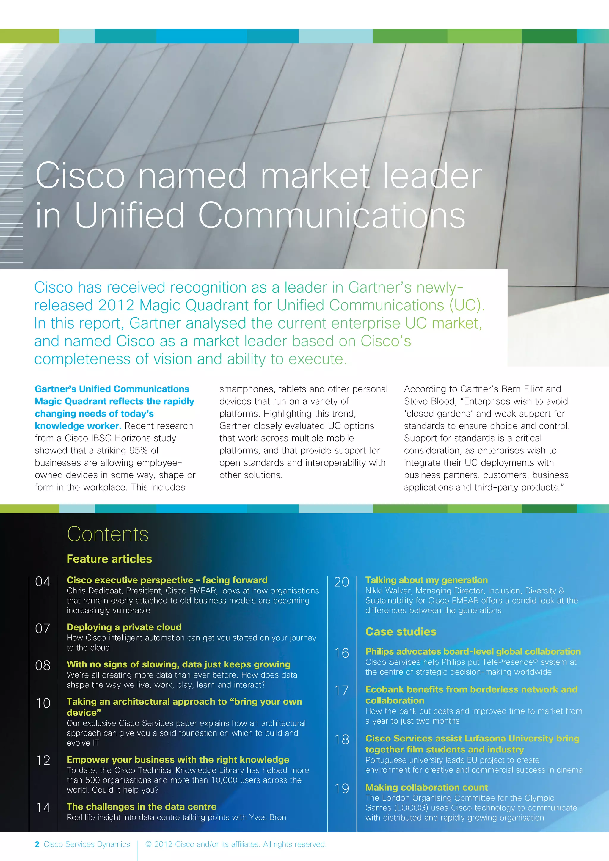 2 Cisco Services Dynamics © 2012 Cisco and/or its affiliates. All rights reserved.
Feature articles
Cisco executive perspective – facing forward
Chris Dedicoat, President, Cisco EMEAR, looks at how organisations
that remain overly attached to old business models are becoming
increasingly vulnerable
Deploying a private cloud
How Cisco intelligent automation can get you started on your journey
to the cloud
With no signs of slowing, data just keeps growing
We’re all creating more data than ever before. How does data
shape the way we live, work, play, learn and interact?
Taking an architectural approach to “bring your own
device”
Our exclusive Cisco Services paper explains how an architectural
approach can give you a solid foundation on which to build and
evolve IT
Empower your business with the right knowledge
To date, the Cisco Technical Knowledge Library has helped more
than 500 organisations and more than 10,000 users across the
world. Could it help you?
The challenges in the data centre
Real life insight into data centre talking points with Yves Bron
Talking about my generation
Nikki Walker, Managing Director, Inclusion, Diversity &
Sustainability for Cisco EMEAR offers a candid look at the
differences between the generations
Case studies
Philips advocates board-level global collaboration
Cisco Services help Philips put TelePresence® system at
the centre of strategic decision-making worldwide
Ecobank benefits from borderless network and
collaboration
How the bank cut costs and improved time to market from
a year to just two months
Cisco Services assist Lufasona University bring
together film students and industry
Portuguese university leads EU project to create
environment for creative and commercial success in cinema
Making collaboration count
The London Organising Committee for the Olympic
Games (LOCOG) uses Cisco technology to communicate
with distributed and rapidly growing organisation
04
07
08
10
12
14
20
16
17
18
19
Contents
Cisco named market leader
in Unified Communications
Gartner’s Unified Communications
Magic Quadrant reflects the rapidly
changing needs of today’s
knowledge worker. Recent research
from a Cisco IBSG Horizons study
showed that a striking 95% of
businesses are allowing employee-
owned devices in some way, shape or
form in the workplace. This includes
smartphones, tablets and other personal
devices that run on a variety of
platforms. Highlighting this trend,
Gartner closely evaluated UC options
that work across multiple mobile
platforms, and that provide support for
open standards and interoperability with
other solutions.
According to Gartner’s Bern Elliot and
Steve Blood, “Enterprises wish to avoid
‘closed gardens’ and weak support for
standards to ensure choice and control.
Support for standards is a critical
consideration, as enterprises wish to
integrate their UC deployments with
business partners, customers, business
applications and third-party products.”
 