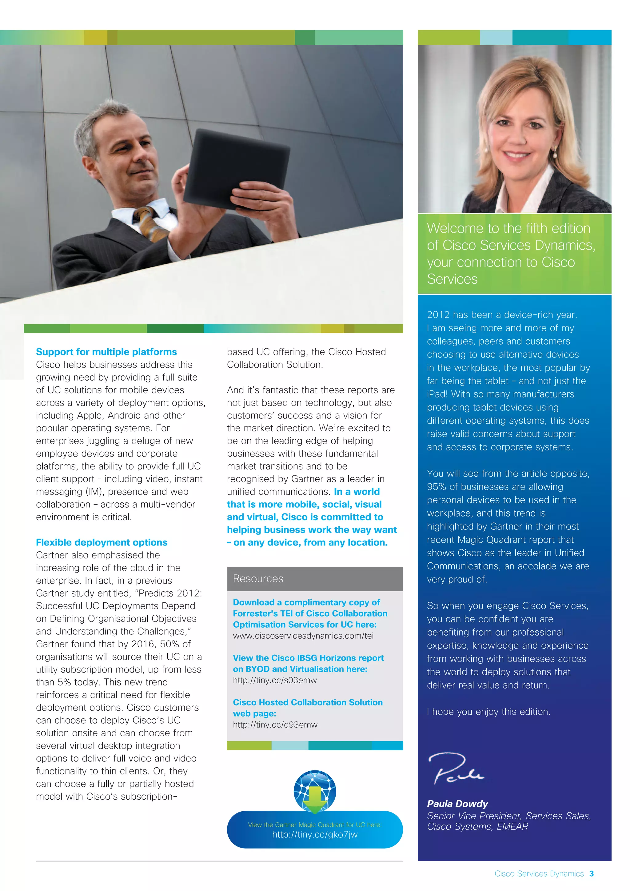 Welcome to the fifth edition
of Cisco Services Dynamics,
your connection to Cisco
Services
2012 has been a device-rich year.
I am seeing more and more of my
colleagues, peers and customers
choosing to use alternative devices
in the workplace, the most popular by
far being the tablet – and not just the
iPad! With so many manufacturers
producing tablet devices using
different operating systems, this does
raise valid concerns about support
and access to corporate systems.
You will see from the article opposite,
95% of businesses are allowing
personal devices to be used in the
workplace, and this trend is
highlighted by Gartner in their most
recent Magic Quadrant report that
shows Cisco as the leader in Unified
Communications, an accolade we are
very proud of.
So when you engage Cisco Services,
you can be confident you are
benefiting from our professional
expertise, knowledge and experience
from working with businesses across
the world to deploy solutions that
deliver real value and return.
I hope you enjoy this edition.
Paula Dowdy
Senior Vice President, Services Sales,
Cisco Systems, EMEAR
Cisco Services Dynamics 3
Support for multiple platforms
Cisco helps businesses address this
growing need by providing a full suite
of UC solutions for mobile devices
across a variety of deployment options,
including Apple, Android and other
popular operating systems. For
enterprises juggling a deluge of new
employee devices and corporate
platforms, the ability to provide full UC
client support – including video, instant
messaging (IM), presence and web
collaboration – across a multi-vendor
environment is critical.
Flexible deployment options
Gartner also emphasised the
increasing role of the cloud in the
enterprise. In fact, in a previous
Gartner study entitled, “Predicts 2012:
Successful UC Deployments Depend
on Defining Organisational Objectives
and Understanding the Challenges,”
Gartner found that by 2016, 50% of
organisations will source their UC on a
utility subscription model, up from less
than 5% today. This new trend
reinforces a critical need for flexible
deployment options. Cisco customers
can choose to deploy Cisco’s UC
solution onsite and can choose from
several virtual desktop integration
options to deliver full voice and video
functionality to thin clients. Or, they
can choose a fully or partially hosted
model with Cisco’s subscription-
based UC offering, the Cisco Hosted
Collaboration Solution.
And it’s fantastic that these reports are
not just based on technology, but also
customers’ success and a vision for
the market direction. We’re excited to
be on the leading edge of helping
businesses with these fundamental
market transitions and to be
recognised by Gartner as a leader in
unified communications. In a world
that is more mobile, social, visual
and virtual, Cisco is committed to
helping business work the way want
– on any device, from any location.
View the Gartner Magic Quadrant for UC here:
http://tiny.cc/gko7jw
Resources
Download a complimentary copy of
Forrester’s TEI of Cisco Collaboration
Optimisation Services for UC here:
www.ciscoservicesdynamics.com/tei
View the Cisco IBSG Horizons report
on BYOD and Virtualisation here:
http://tiny.cc/s03emw
Cisco Hosted Collaboration Solution
web page:
http://tiny.cc/q93emw
 