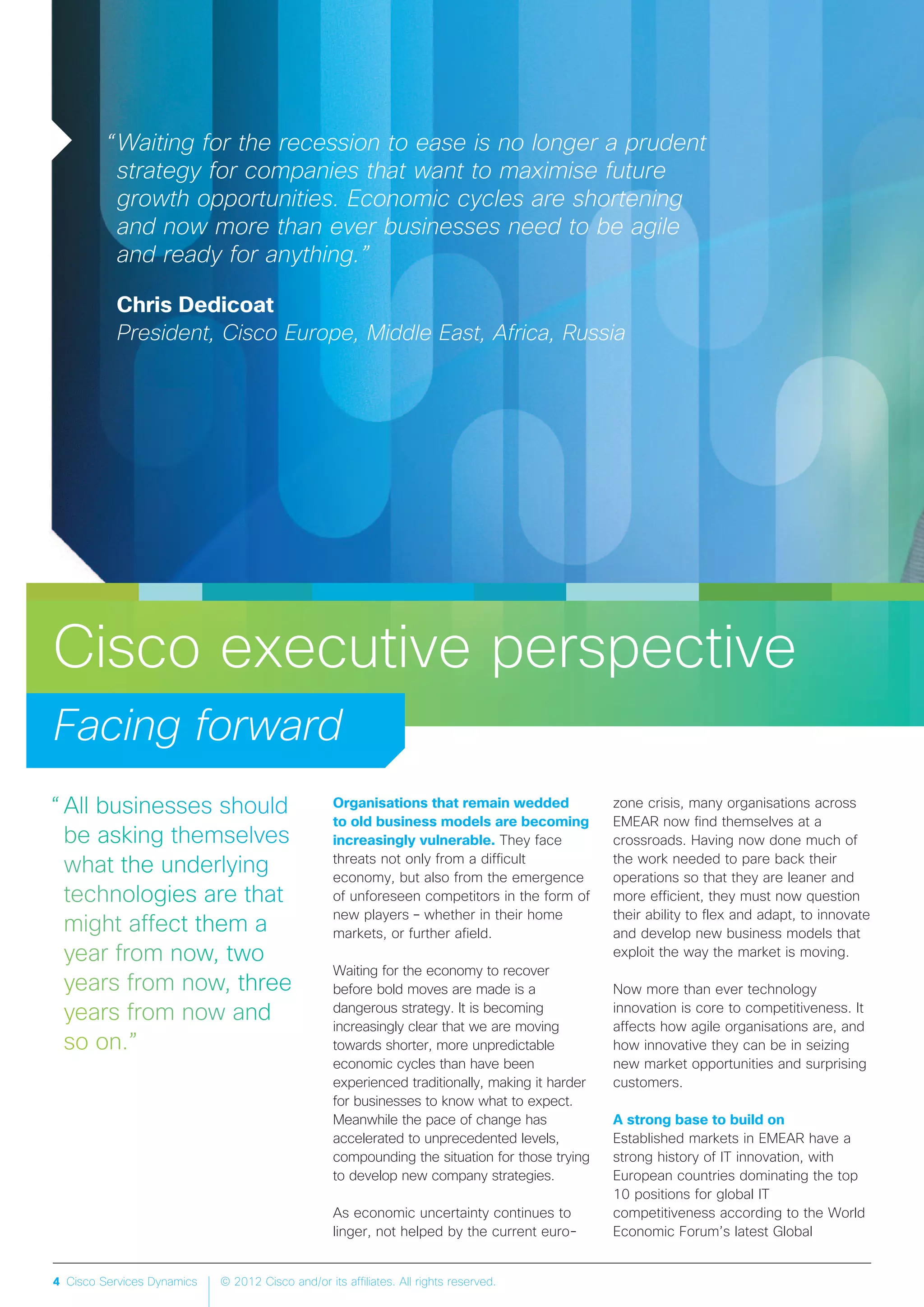 4 Cisco Services Dynamics © 2012 Cisco and/or its affiliates. All rights reserved.
Cisco executive perspective
Facing forward
“Waiting for the recession to ease is no longer a prudent
strategy for companies that want to maximise future
growth opportunities. Economic cycles are shortening
and now more than ever businesses need to be agile
and ready for anything.”
Chris Dedicoat
President, Cisco Europe, Middle East, Africa, Russia
Organisations that remain wedded
to old business models are becoming
increasingly vulnerable. They face
threats not only from a difficult
economy, but also from the emergence
of unforeseen competitors in the form of
new players – whether in their home
markets, or further afield.
Waiting for the economy to recover
before bold moves are made is a
dangerous strategy. It is becoming
increasingly clear that we are moving
towards shorter, more unpredictable
economic cycles than have been
experienced traditionally, making it harder
for businesses to know what to expect.
Meanwhile the pace of change has
accelerated to unprecedented levels,
compounding the situation for those trying
to develop new company strategies.
As economic uncertainty continues to
linger, not helped by the current euro-
zone crisis, many organisations across
EMEAR now find themselves at a
crossroads. Having now done much of
the work needed to pare back their
operations so that they are leaner and
more efficient, they must now question
their ability to flex and adapt, to innovate
and develop new business models that
exploit the way the market is moving.
Now more than ever technology
innovation is core to competitiveness. It
affects how agile organisations are, and
how innovative they can be in seizing
new market opportunities and surprising
customers.
A strong base to build on
Established markets in EMEAR have a
strong history of IT innovation, with
European countries dominating the top
10 positions for global IT
competitiveness according to the World
Economic Forum’s latest Global
 