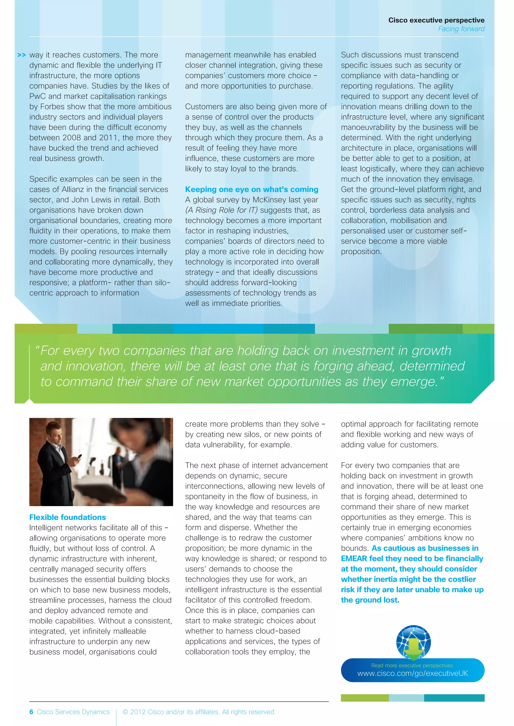 6 Cisco Services Dynamics © 2012 Cisco and/or its affiliates. All rights reserved.
Read more executive perspectives:
www.cisco.com/go/executiveUK
“For every two companies that are holding back on investment in growth
and innovation, there will be at least one that is forging ahead, determined
to command their share of new market opportunities as they emerge.”
>>
Flexible foundations
Intelligent networks facilitate all of this –
allowing organisations to operate more
fluidly, but without loss of control. A
dynamic infrastructure with inherent,
centrally managed security offers
businesses the essential building blocks
on which to base new business models,
streamline processes, harness the cloud
and deploy advanced remote and
mobile capabilities. Without a consistent,
integrated, yet infinitely malleable
infrastructure to underpin any new
business model, organisations could
create more problems than they solve –
by creating new silos, or new points of
data vulnerability, for example.
The next phase of internet advancement
depends on dynamic, secure
interconnections, allowing new levels of
spontaneity in the flow of business, in
the way knowledge and resources are
shared, and the way that teams can
form and disperse. Whether the
challenge is to redraw the customer
proposition; be more dynamic in the
way knowledge is shared; or respond to
users’ demands to choose the
technologies they use for work, an
intelligent infrastructure is the essential
facilitator of this controlled freedom.
Once this is in place, companies can
start to make strategic choices about
whether to harness cloud-based
applications and services, the types of
collaboration tools they employ, the
optimal approach for facilitating remote
and flexible working and new ways of
adding value for customers.
For every two companies that are
holding back on investment in growth
and innovation, there will be at least one
that is forging ahead, determined to
command their share of new market
opportunities as they emerge. This is
certainly true in emerging economies
where companies’ ambitions know no
bounds. As cautious as businesses in
EMEAR feel they need to be financially
at the moment, they should consider
whether inertia might be the costlier
risk if they are later unable to make up
the ground lost.
way it reaches customers. The more
dynamic and flexible the underlying IT
infrastructure, the more options
companies have. Studies by the likes of
PwC and market capitalisation rankings
by Forbes show that the more ambitious
industry sectors and individual players
have been during the difficult economy
between 2008 and 2011, the more they
have bucked the trend and achieved
real business growth.
Specific examples can be seen in the
cases of Allianz in the financial services
sector, and John Lewis in retail. Both
organisations have broken down
organisational boundaries, creating more
fluidity in their operations, to make them
more customer-centric in their business
models. By pooling resources internally
and collaborating more dynamically, they
have become more productive and
responsive; a platform- rather than silo-
centric approach to information
management meanwhile has enabled
closer channel integration, giving these
companies’ customers more choice –
and more opportunities to purchase.
Customers are also being given more of
a sense of control over the products
they buy, as well as the channels
through which they procure them. As a
result of feeling they have more
influence, these customers are more
likely to stay loyal to the brands.
Keeping one eye on what’s coming
A global survey by McKinsey last year
(A Rising Role for IT) suggests that, as
technology becomes a more important
factor in reshaping industries,
companies’ boards of directors need to
play a more active role in deciding how
technology is incorporated into overall
strategy – and that ideally discussions
should address forward-looking
assessments of technology trends as
well as immediate priorities.
Such discussions must transcend
specific issues such as security or
compliance with data-handling or
reporting regulations. The agility
required to support any decent level of
innovation means drilling down to the
infrastructure level, where any significant
manoeuvrability by the business will be
determined. With the right underlying
architecture in place, organisations will
be better able to get to a position, at
least logistically, where they can achieve
much of the innovation they envisage.
Get the ground-level platform right, and
specific issues such as security, rights
control, borderless data analysis and
collaboration, mobilisation and
personalised user or customer self-
service become a more viable
proposition.
Cisco executive perspective
Facing forward
 