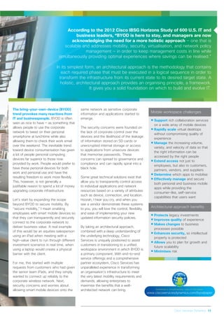 Cisco Services Dynamics 11
The bring-your-own-device (BYOD)
trend provokes many reactions from
IT and businesspeople. BYOD is often
seen as nice to have — as something that
allows people to use the corporate
network to tweet on their personal
smartphone at lunchtime while also
allowing them to check their work email
over the weekend. The inevitable trend
toward device consumerisation has given
a lot of people personal computing
devices far superior to those now
provided by work. People would prefer to
have these personal devices for both
work and personal use and have the
resulting freedom to work more flexibly.
This, however, is not generally a
justifiable reason to spend a lot of money
upgrading corporate infrastructure.
Let’s start by expanding the scope
beyond BYOD to secure mobility. By
“secure mobility,” I mean enabling
employees with smart mobile devices so
that they can transparently and securely
connect to the corporate network to
deliver business value. A real example
of this would be an equities salesperson
using an iPad when meeting with a
high-value client to run through different
investment scenarios in real time, when
using a laptop would create a physical
barrier with the client.
For me, this started with multiple
requests from customers who had given
the senior team iPads, and they simply
wanted to connect up reliably to the
corporate wireless network. Next,
security concerns and worries about
allowing smart mobile devices onto the
same network as sensitive corporate
information and applications started to
emerge.
The security concerns were founded on
the lack of corporate control over the
devices and the likelihood of the leakage
of information stored on SD cards or
unencrypted internal storage or access
to applications from unsecure devices
that memorise passwords. These
concerns can spread to governance and
compliance and can rapidly spiral into a
black hole.
Some great technical solutions exist that
allow you to transparently control access
to individual applications and network
resources based on a variety of attributes
such as device, connection, and location.
Hoorah, I hear you cry, and when you
see a vendor demonstrate these systems
to you, you will love the control, flexibility,
and ease of implementing your new
updated information security policies.
By taking an architectural approach,
combined with a deep understanding of
the underlying technology, Cisco
Services is uniquely positioned to assist
customers in transitioning to a unified
workspace environment in which BYOD is
a primary component. With end-to-end
service offerings and a comprehensive
partner ecosystem, Cisco Services has
unparalleled experience in transforming
an organisation’s infrastructure to meet
the very latest mobility requirements and
demands, allowing enterprises to
maximise the benefits that a well-
architected network can bring.
According to the 2012 Cisco IBSG Horizons Study of 600 U.S. IT and
business leaders, “BYOD is here to stay, and managers are now
acknowledging the need for a more holistic approach — one that is
scalable and addresses mobility, security, virtualisation, and network policy
management — in order to keep management costs in line while
simultaneously providing optimal experiences where savings can be realised.”
In its simplest form, an architectural approach is the methodology that contains
each required phase that must be executed in a logical sequence in order to
transform the infrastructure from its current state to its desired target state. A
holistic, architectural approach provides an organising principle, a framework.
It gives you a solid foundation on which to build and evolve IT.
Mobile workspace challenges
•Support rich collaboration services
on a wide array of mobile devices
•Rapidly scale virtual desktops
without compromising quality of
experience
•Manage the increasing volume,
variety, and velocity of data so that
the right information can be
accessed by the right people
•Extend access not just to
employees, but also to customers,
partners, vendors, and suppliers
•Determine which apps to mobilise
•Effectively manage and secure
both personal and business mobile
apps while providing the
consumer-like, self-service
capabilities that users want
Architectural approach benefits
•Protects legacy investments
•Improves quality of experience
•Makes changes to business
processes possible
•Enhances security, so intellectual
property is protected
•Allows you to plan for growth and
future scalability
•Minimises risk
Download a complimentary copy of this paper:
www.ciscoservicesdynamics.com/byodpaper
 