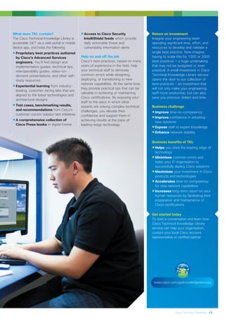 Cisco Services Dynamics 13
Return on investment
Imagine your engineering team
spending significant time, effort, and
resources to develop and validate a
single best practice. Now imagine
having to scale this for 1000 or 2000
best practices — a huge undertaking
that may not be budgeted or even
practical. A small investment in Cisco
Technical Knowledge Library service
opens the door to our collection of
best practices - an investment that
will not only make your engineering
staff more productive, but can also
save you precious dollars and time.
Business challenge
•Improve time-to-competency
•Improve confidence in adopting
new solutions
•Expose staff to expert knowledge
•Enhance network stability
Business benefits of TKL
•Helps you drive the leading edge of
technology
•Minimises common errors and
helps your IT organisation to
successfully deploy Cisco solutions
•Maximises your investment in Cisco
products and technologies
•Accelerates time-to-competency
for new network capabilities
•Increases long-term return on your
human resources by facilitating their
preparation and maintenance of
Cisco certifications
Get started today
To start a conversation and learn how
Cisco Technical Knowledge Library
service can help your organisation,
contact your local Cisco account
representative or certified partner.
www.cisco.com/go/knowledgeservices
•Access to Cisco Security
IntelliShield feeds which provide
daily actionable threat and
vulnerability information alerts
Help on and off the job
Cisco’s best practices, based on many
years of experience in the field, help
your technical staff to eliminate
common errors while designing,
deploying, or transitioning to new
network capabilities. At the same time,
they provide practical tips that can be
valuable in achieving or maintaining
Cisco certifications. By exposing your
staff to the ways in which other
experts are solving complex technical
challenges, you elevate their
confidence and support them in
achieving results at the pace of
leading-edge technology.
What does TKL contain?
The Cisco Technical Knowledge Library is
accessible 24/7 via a web portal or mobile
device app, and hosts the following:
•Proprietary best practices authored
by Cisco’s Advanced Services
engineers. You’ll find design and
implementation guides, technical tips,
interoperability guides, video-on-
demand presentations, and other self-
study resources
•Experiential learning from industry-
leading, customer-facing labs that are
aligned to the latest technologies and
architectural designs
•Test cases, benchmarking results,
and recommendations from Cisco’s
customer-centric solution test initiatives
•A comprehensive collection of
Cisco Press books in digital format
 