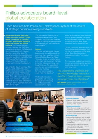 16 Cisco Services Dynamics © 2012 Cisco and/or its affiliates. All rights reserved.
Global manufacturing giant Royal
Philips Electronics employs 116,000
people in more than 60 countries,
offering a world-leading portfolio of
healthcare, lifestyle, and lighting
products. Fast-moving business
conditions demand that the Philips
executive committee in the Netherlands
stays in close touch with managers
elsewhere around the globe. To
strengthen collaborative capabilities, an
innovative boardroom enabled by Cisco
TelePresence® technology was
conceived in Breitner Tower, the
company’s Amsterdam headquarters.
Jap Jongedijk, deputy secretary of the
Philips executive committee, says:
“While executive committee members
could already attend TelePresence
meetings in separate rooms several
floors away, what we envisaged was
much more ambitious — a bespoke
solution that would place collaborative
tools right at their fingertips at any time
of the day or night.”
“Our vision was a state-of-the-art
multifunctional boardroom,” says
Jongedijk, “combining everything we
needed to integrate videoconferencing
and multimedia into our management
meeting cycle.”
Solution
“When we said we wanted the new
boardroom to be multifunctional, we
meant just that,” says Nico Hofman,
Network Solution Expert at Philips.
“It needed to give us a higher return
on the high-tech investment than just
immersive videoconferencing, vital
though that was. The unparalleled
expertise and technical knowledge
inherent in the Cisco
Services team ensured we
would meet that objective.”
The Cisco Services team
played a key role in moving
the project forward carrying
out a full assessment to
calculate camera angles,
setting all participants at equal distances
from the lenses to equalise image size,
working closely with other team members
on multiple iterations of the design
drawings to get the details just right.
“Writing customised applications for the
iPad and seamlessly integrating them
into the technology was another area
where Cisco Services made an
invaluable contribution,” concluded
Hofman.
The new video-enabled boardroom is
enhancing insight into global operations,
accelerating decision-making, and
eliminating travel.
Philips advocates board-level
global collaboration
“The unparalleled expertise and
technical knowledge inherent in
the Cisco Services team ensured
we would meet our objectives”
Nico Hofman, Network Solution Expert, Philips IT
Infrastructure & Platform Team
>Fast facts
Business challenge
•Facilitate virtual global collaboration
between top executives in person,
instantly and at any time
Collaboration solution
•Cisco Services design and technical
leadership to create custom-built video
enabled multimedia boardroom based
on Cisco TelePresence System 3210
Business results
•Executive empowerment with top-level
shift away from traveling for face-to-face
meetings and toward instantaneous video
collaboration
•Faster decision-making, with sharper
regional market insights and improved
global business coordination
•Multifunctional design maximises room
occupancy and return on investment
Cisco Services help Philips put TelePresence system at the centre
of strategic decision-making worldwide
Read the full case study here:
www.ciscoservicesdynamics.com
Cisco TelePresence:
http://tiny.cc/csx7jw
 