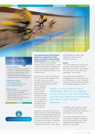 Making collaboration count
LOCOG uses Cisco technology to communicate
with distributed and rapidly growing organisation
Cisco Systems was the official network
infrastructure supporter for the 2012
Games, and provided routing, switching,
network and Wi-Fi. Cisco worked closely
with BT Global Services, the official
communications services partner, to create
a mission critical network. To address the
LOCOG communication challenge, a full
suite of Cisco Collaboration solutions was
brought into play.
Running on the London 2012 network,
Cisco Show and Share helped ensure
that video content was stored,
managed, and distributed in a secure
and standardised manner. Maryam
Ahmad, Technical
Delivery Manager
at LOCOG, says:
“Cisco Services
helped design, test,
and deploy a Show
and Share solution
and, by tapping into
their expertise, we
managed to really
improve the end
user experience.”
Along with Show and Share, the Cisco
Media Experience Engine (MXE) allowed
LOCOG to transcode videos quickly and
effectively. Standardising the format and
bit rate of the videos in this way limits
the impact on the network, irrespective
of which format the author uses. To
complement the solution, Cisco WebEx
and BT MeetMe provided a fully
collaborative audio and web
conferencing solution.
Results
“The Cisco collaboration services that
we have, such as Show and Share,
MXE, ECDS, and WebEx, have assisted
us in becoming a more collaborative
organisation,” says Ahmad.
The LOCOG intranet is called The
Knowledge, and it is the first point of call
for all employees to access information.
“When we implemented Show and Share,
we straightaway integrated it with The
Knowledge,” says Jo Simcox, Internal
Communications Manager at LOCOG.
“It’s proved a powerful way to enable the
entire team to stay up-to-date.”
The LOCOG HR organisation found
Cisco WebEx invaluable in taking cost
out of the recruitment process, while
speeding up the identification and
induction of new people.
>Fast facts
Business challenge
•Keeping a rapidly-growing workforce
involved and informed, both during the
planning and decentralisation phases
•Providing a productive means of
interacting with geographically dispersed
colleagues, partners, and stakeholders
Collaboration solution
•Cisco Show and Share
•Cisco Media Experience Engine
•Cisco Advanced Services
Business results
•Conferencing is more collaborative,
productive, and cost effective
•Improved agility of communications as
teams disperse to venues
•Video embedded as a mechanism to
deliver executive briefings
Read the full case study here:
www.ciscoservicesdynamics.com
“WebEx is a very powerful way of
collaborating. We can work together
around common plans and information,
and that really deepens the relationship
and makes it more effective”
Gerry Pennell, CIO, LOCOG
Cisco Services Dynamics 19
 