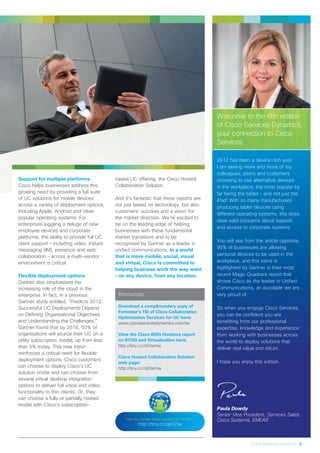 Welcome to the fifth edition
of Cisco Services Dynamics,
your connection to Cisco
Services
2012 has been a device-rich year.
I am seeing more and more of my
colleagues, peers and customers
choosing to use alternative devices
in the workplace, the most popular by
far being the tablet – and not just the
iPad! With so many manufacturers
producing tablet devices using
different operating systems, this does
raise valid concerns about support
and access to corporate systems.
You will see from the article opposite,
95% of businesses are allowing
personal devices to be used in the
workplace, and this trend is
highlighted by Gartner in their most
recent Magic Quadrant report that
shows Cisco as the leader in Unified
Communications, an accolade we are
very proud of.
So when you engage Cisco Services,
you can be confident you are
benefiting from our professional
expertise, knowledge and experience
from working with businesses across
the world to deploy solutions that
deliver real value and return.
I hope you enjoy this edition.
Paula Dowdy
Senior Vice President, Services Sales,
Cisco Systems, EMEAR
Cisco Services Dynamics 3
Support for multiple platforms
Cisco helps businesses address this
growing need by providing a full suite
of UC solutions for mobile devices
across a variety of deployment options,
including Apple, Android and other
popular operating systems. For
enterprises juggling a deluge of new
employee devices and corporate
platforms, the ability to provide full UC
client support – including video, instant
messaging (IM), presence and web
collaboration – across a multi-vendor
environment is critical.
Flexible deployment options
Gartner also emphasised the
increasing role of the cloud in the
enterprise. In fact, in a previous
Gartner study entitled, “Predicts 2012:
Successful UC Deployments Depend
on Defining Organisational Objectives
and Understanding the Challenges,”
Gartner found that by 2016, 50% of
organisations will source their UC on a
utility subscription model, up from less
than 5% today. This new trend
reinforces a critical need for flexible
deployment options. Cisco customers
can choose to deploy Cisco’s UC
solution onsite and can choose from
several virtual desktop integration
options to deliver full voice and video
functionality to thin clients. Or, they
can choose a fully or partially hosted
model with Cisco’s subscription-
based UC offering, the Cisco Hosted
Collaboration Solution.
And it’s fantastic that these reports are
not just based on technology, but also
customers’ success and a vision for
the market direction. We’re excited to
be on the leading edge of helping
businesses with these fundamental
market transitions and to be
recognised by Gartner as a leader in
unified communications. In a world
that is more mobile, social, visual
and virtual, Cisco is committed to
helping business work the way want
– on any device, from any location.
View the Gartner Magic Quadrant for UC here:
http://tiny.cc/gko7jw
Resources
Download a complimentary copy of
Forrester’s TEI of Cisco Collaboration
Optimisation Services for UC here:
www.ciscoservicesdynamics.com/tei
View the Cisco IBSG Horizons report
on BYOD and Virtualisation here:
http://tiny.cc/s03emw
Cisco Hosted Collaboration Solution
web page:
http://tiny.cc/q93emw
 
