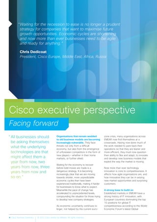 4 Cisco Services Dynamics © 2012 Cisco and/or its affiliates. All rights reserved.
Cisco executive perspective
Facing forward
“Waiting for the recession to ease is no longer a prudent
strategy for companies that want to maximise future
growth opportunities. Economic cycles are shortening
and now more than ever businesses need to be agile
and ready for anything.”
Chris Dedicoat
President, Cisco Europe, Middle East, Africa, Russia
Organisations that remain wedded
to old business models are becoming
increasingly vulnerable. They face
threats not only from a difficult
economy, but also from the emergence
of unforeseen competitors in the form of
new players – whether in their home
markets, or further afield.
Waiting for the economy to recover
before bold moves are made is a
dangerous strategy. It is becoming
increasingly clear that we are moving
towards shorter, more unpredictable
economic cycles than have been
experienced traditionally, making it harder
for businesses to know what to expect.
Meanwhile the pace of change has
accelerated to unprecedented levels,
compounding the situation for those trying
to develop new company strategies.
As economic uncertainty continues to
linger, not helped by the current euro-
zone crisis, many organisations across
EMEAR now find themselves at a
crossroads. Having now done much of
the work needed to pare back their
operations so that they are leaner and
more efficient, they must now question
their ability to flex and adapt, to innovate
and develop new business models that
exploit the way the market is moving.
Now more than ever technology
innovation is core to competitiveness. It
affects how agile organisations are, and
how innovative they can be in seizing
new market opportunities and surprising
customers.
A strong base to build on
Established markets in EMEAR have a
strong history of IT innovation, with
European countries dominating the top
10 positions for global IT
competitiveness according to the World
Economic Forum’s latest Global
 