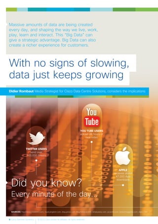 8 Cisco Services Dynamics © 2012 Cisco and/or its affiliates. All rights reserved.
Massive amounts of data are being created
every day, and shaping the way we live, work,
play, learn and interact. This “Big Data” can
give a strategic advantage. Big Data can also
create a richer experience for customers.
TWITTER USERS
send over
100,000 tweets
SOURCES: http://news.investors.com/, royal.pingdom.com, blog.grovo.com, blog.hubspot.com, simplyzesty.com, pcworld.com, biztechmagazine.com, digby.com
YOU TUBE USERS
upload 48 hours of
new video
APPLE
receives about
47,000 App
downloads
With no signs of slowing,
data just keeps growing
Didier Rombaut Media Strategist for Cisco Data Centre Solutions, considers the implications
Did you know?
Every minute of the day...
 